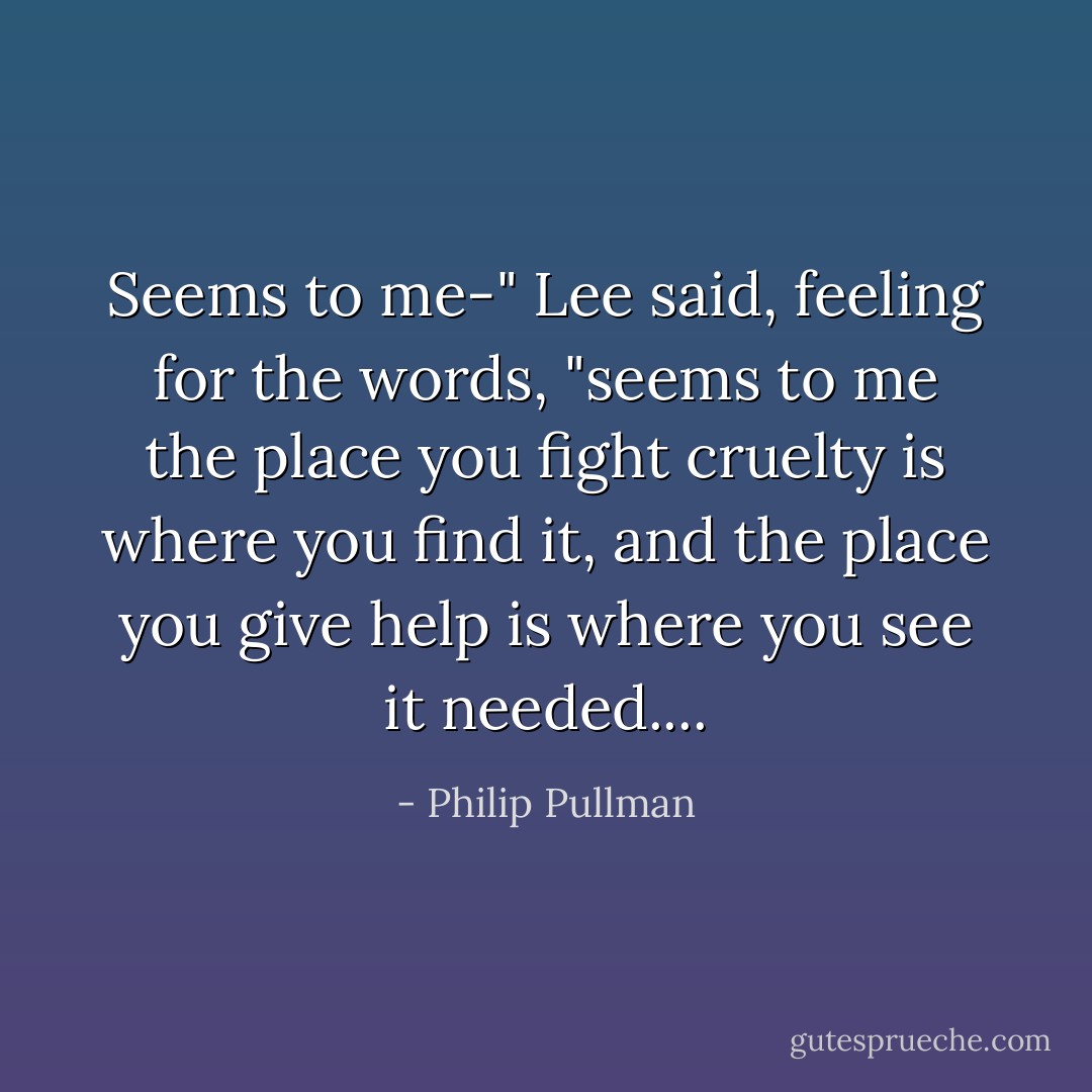 Seems to me-" Lee said, feeling for the words, "seems to me the place you fight cruelty is where you find it, and the place you give help is where you see it needed.... - Philip Pullman