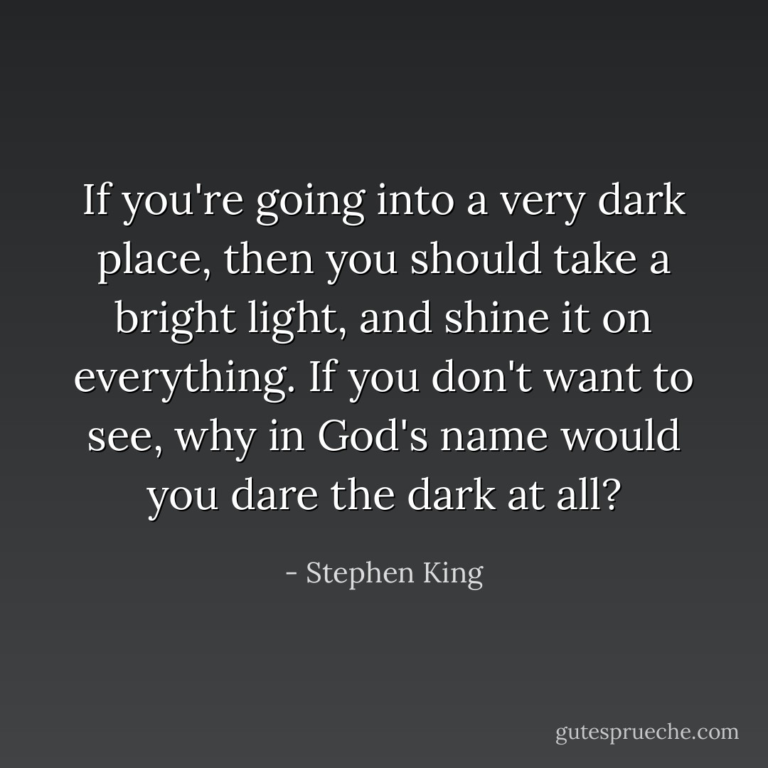 If you're going into a very dark place, then you should take a bright light, and shine it on everything. If you don't want to see, why in God's name would you dare the dark at all? - Stephen King