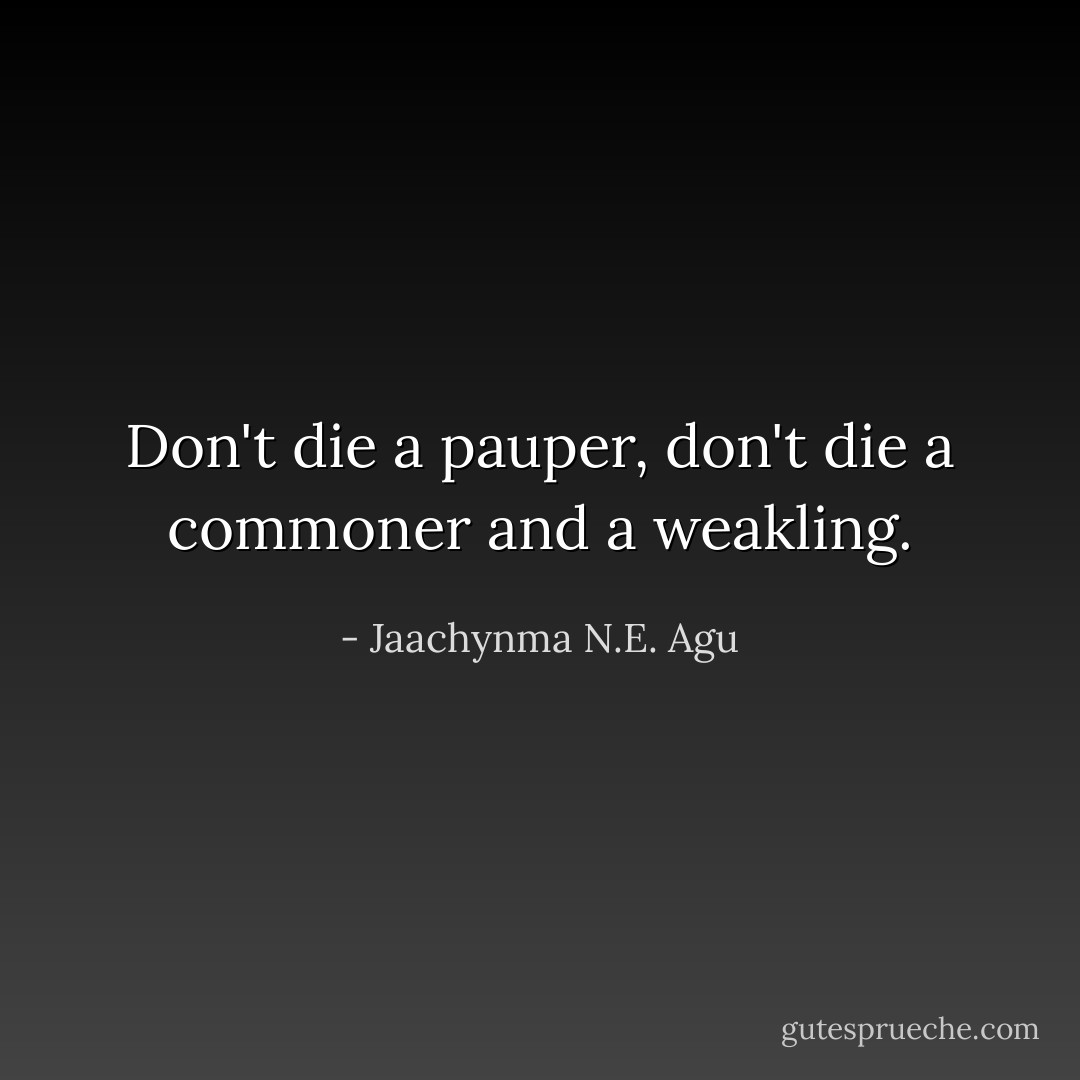 Don't die a pauper, don't die a commoner and a weakling. - Jaachynma N.E. Agu