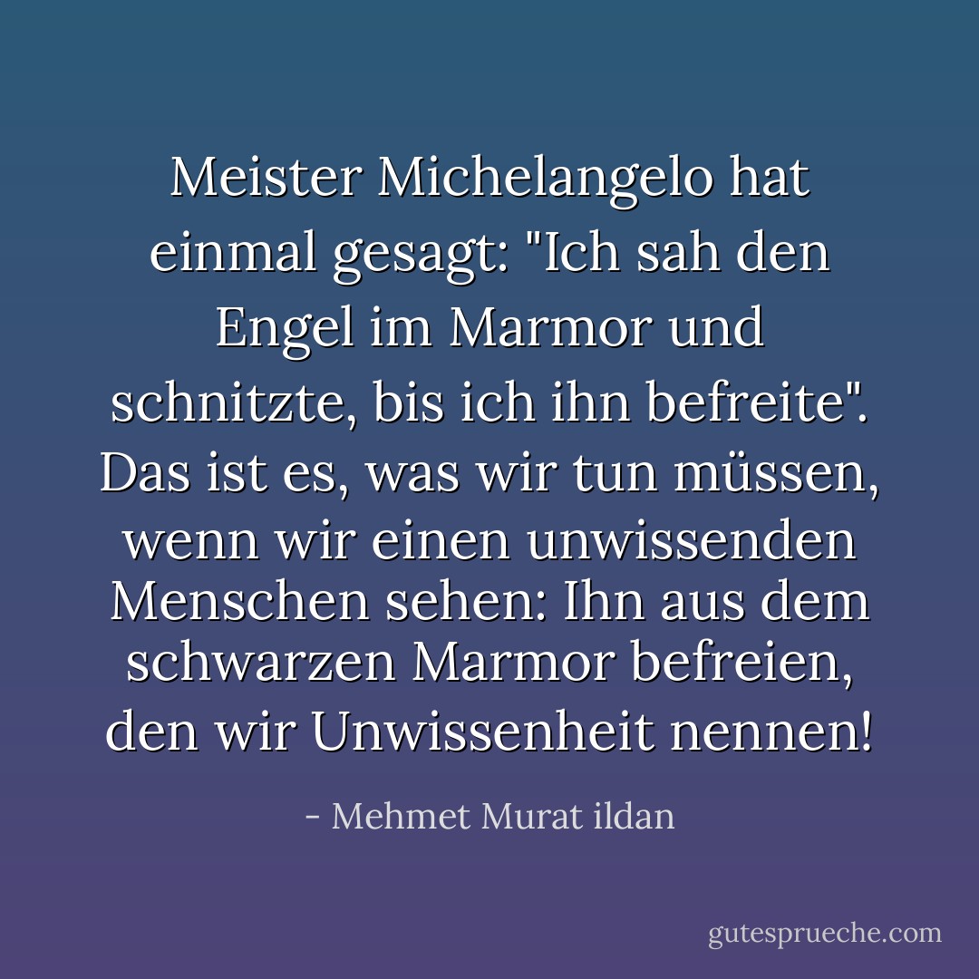Meister Michelangelo hat einmal gesagt: "Ich sah den Engel im Marmor und schnitzte, bis ich ihn befreite". Das ist es, was wir tun müssen, wenn wir einen unwissenden Menschen sehen: Ihn aus dem schwarzen Marmor befreien, den wir Unwissenheit nennen! - Mehmet Murat ildan<