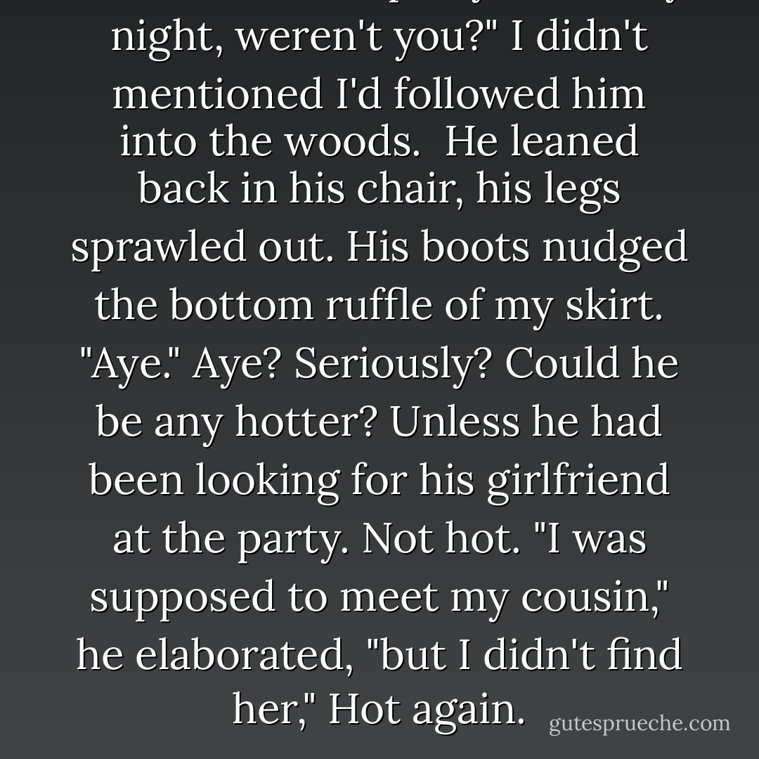 You were at the party on Friday night, weren't you?" I didn't mentioned I'd followed him into the woods.<br /><br />He leaned back in his chair, his legs sprawled out. His boots nudged the bottom ruffle of my skirt. "Aye."<br />Aye? Seriously? Could he be any hotter?<br />Unless he had been looking for his girlfriend at the party.<br />Not hot.<br />"I was supposed to meet my cousin," he elaborated, "but I didn't find her,"<br />Hot again. - Alyxandra Harvey