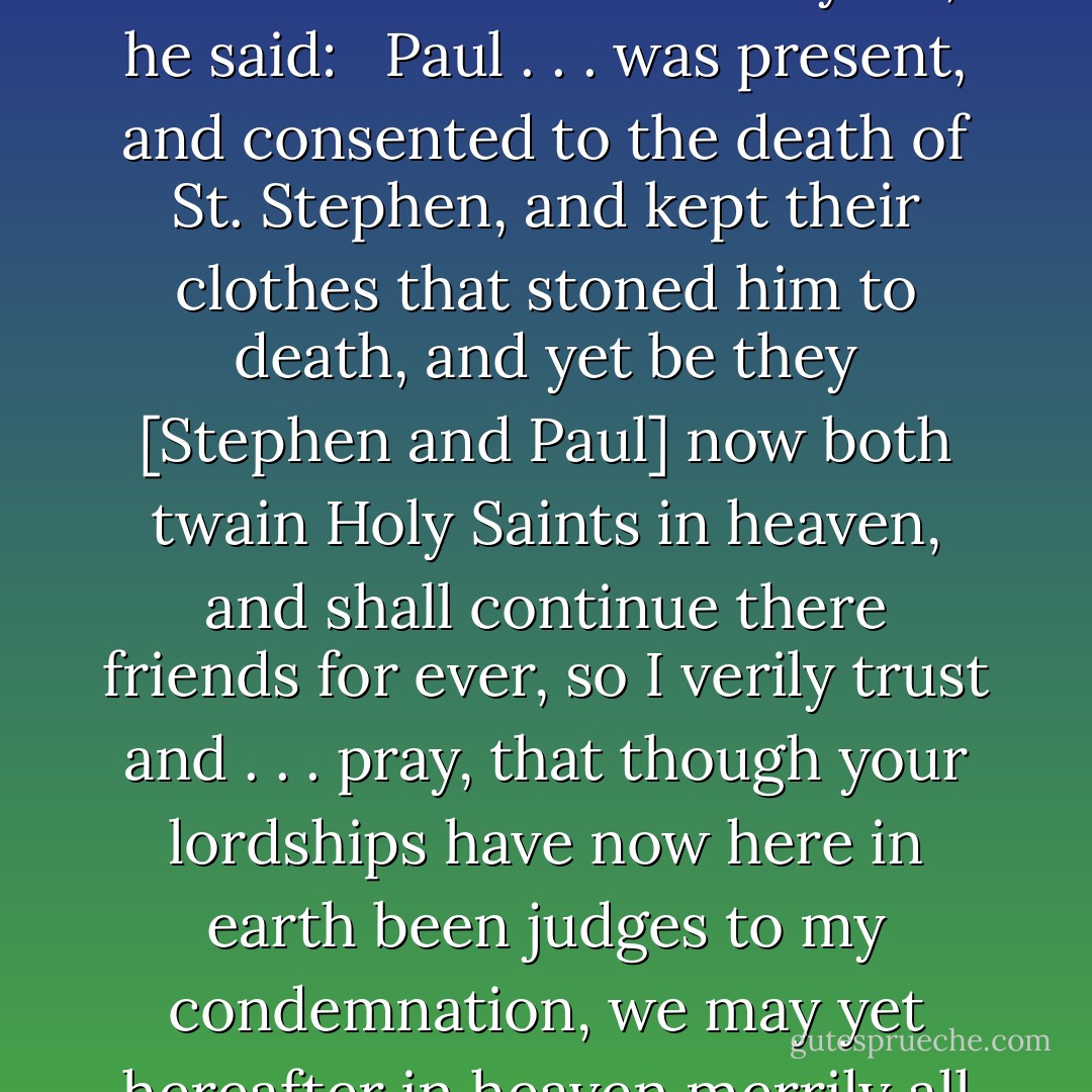 Sir Thomas More was a victim of injustice and irony. Generously and meekly, just as he was about to be martyred, he said: <br /><br />Paul . . . was present, and consented to the death of St. Stephen, and kept their clothes that stoned him to death, and yet be they [Stephen and Paul] now both twain Holy Saints in heaven, and shall continue there friends for ever, so I verily trust and . . . pray, that though your lordships have now here in earth been judges to my condemnation, we may yet hereafter in heaven merrily all meet together, to our everlasting salvation. - Neal A. Maxwell