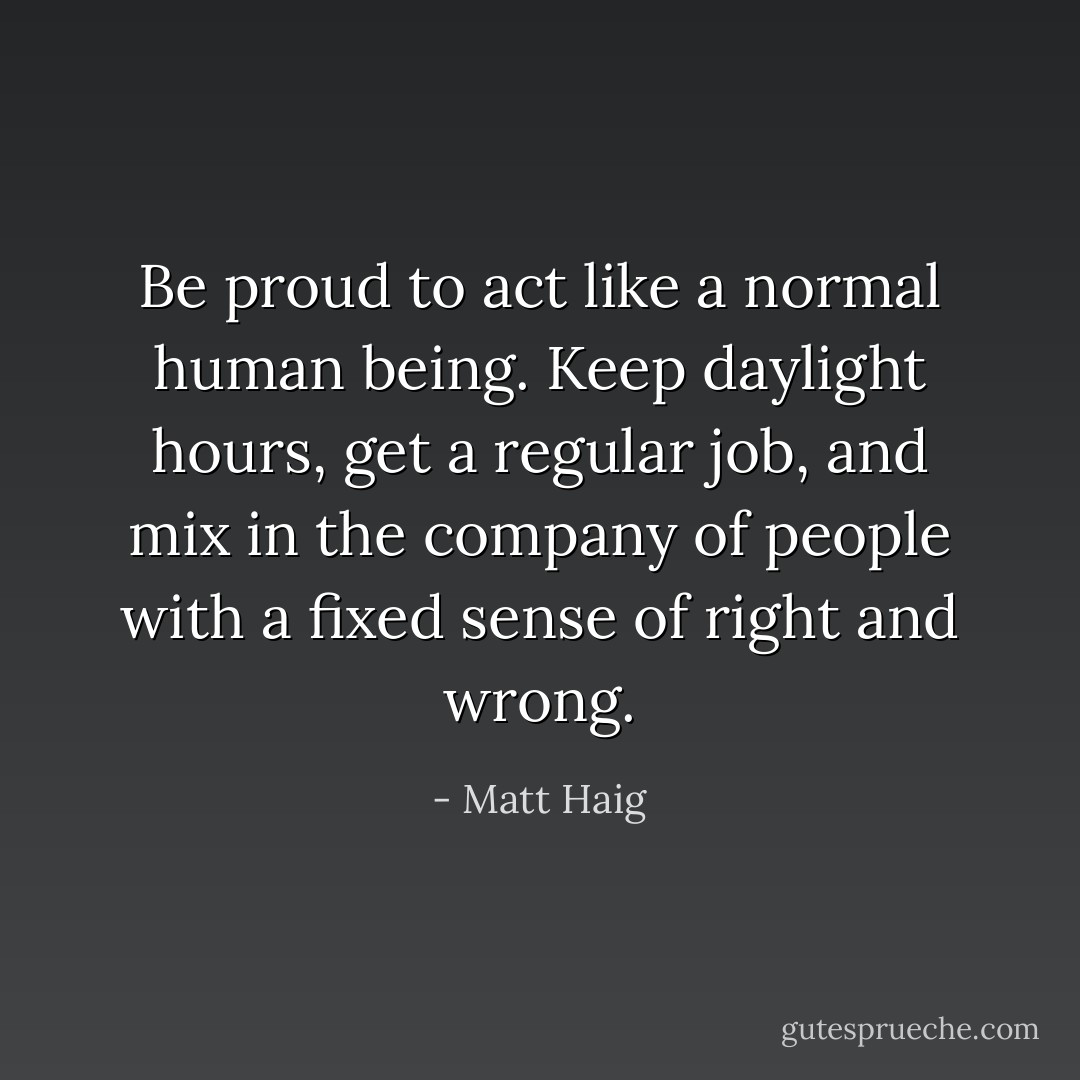 Be proud to act like a normal human being. Keep daylight hours, get a regular job, and mix in the company of people with a fixed sense of right and wrong. - Matt Haig