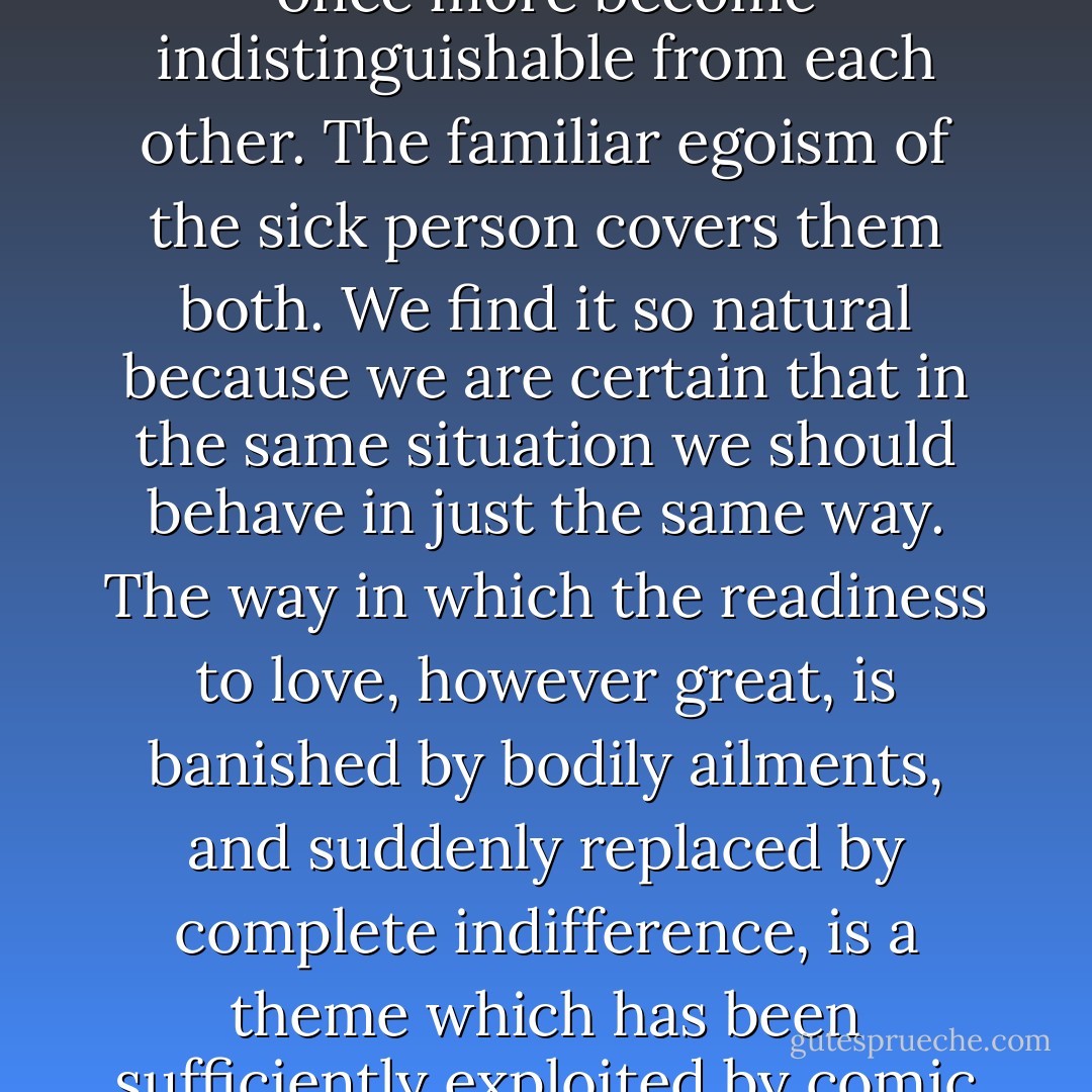 Here libido and ego-interest share the same fate and have once more become indistinguishable from each other. The familiar egoism of the sick person covers them both. We find it so natural because we are certain that in the same situation we should behave in just the same way. The way in which the readiness to love, however great, is banished by bodily ailments, and suddenly replaced by complete indifference, is a theme which has been sufficiently exploited by comic writers. - Sigmund Freud