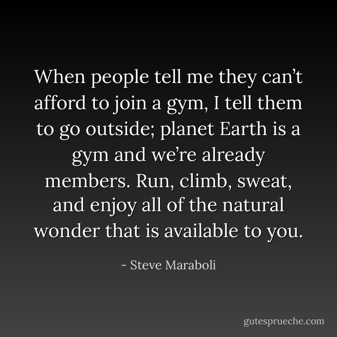 When people tell me they can’t afford to join a gym, I tell them to go outside; planet Earth is a gym and we’re already members. Run, climb, sweat, and enjoy all of the natural wonder that is available to you. - Steve Maraboli