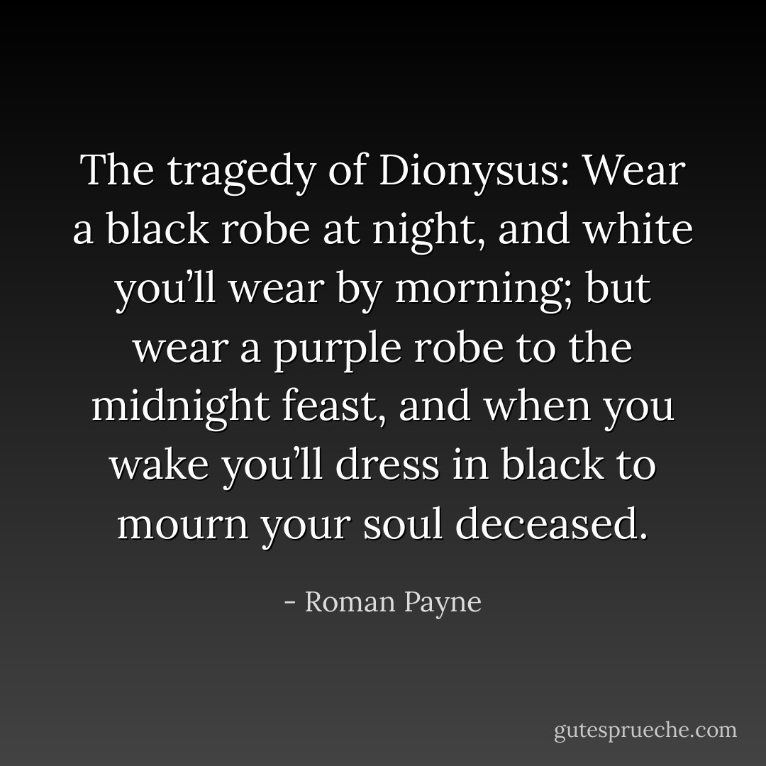 The tragedy of Dionysus: Wear a black robe at night, and white you’ll wear by morning; but wear a purple robe to the midnight feast, and when you wake you’ll dress in black to mourn your soul deceased. - Roman Payne