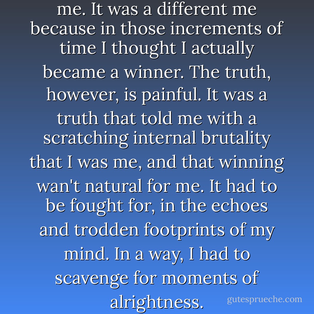 I'd seen glimpses of a different me. It was a different me because in those increments of time I thought I actually became a winner.<br />The truth, however, is painful.<br />It was a truth that told me with a scratching internal brutality that I was me, and that winning wan't natural for me. It had to be fought for, in the echoes and trodden footprints of my mind. In a way, I had to scavenge for moments of alrightness. - Markus Zusak