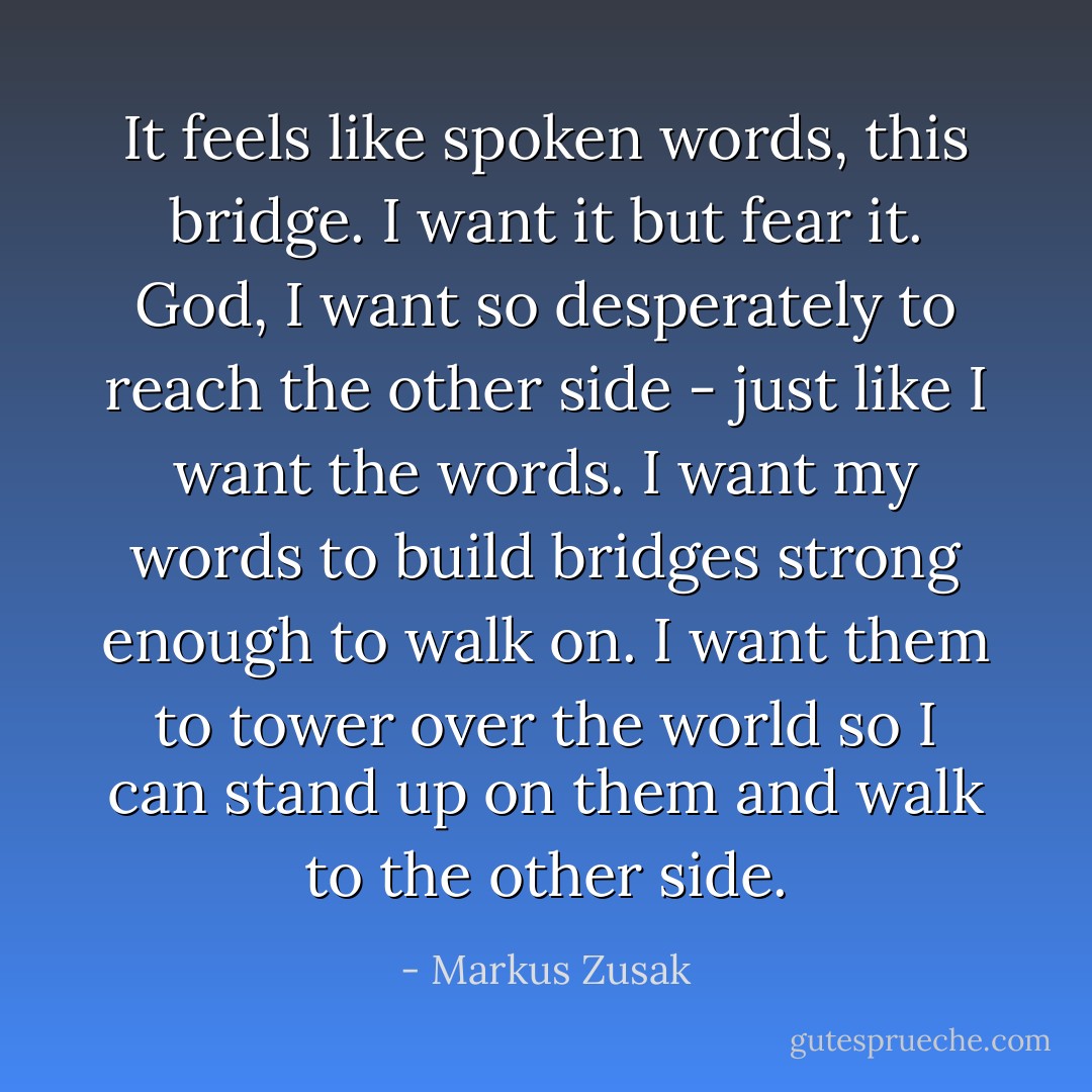 It feels like spoken words, this bridge. I want it but fear it. God, I want so desperately to reach the other side - just like I want the words. I want my words to build bridges strong enough to walk on. I want them to tower over the world so I can stand up on them and walk to the other side. - Markus Zusak
