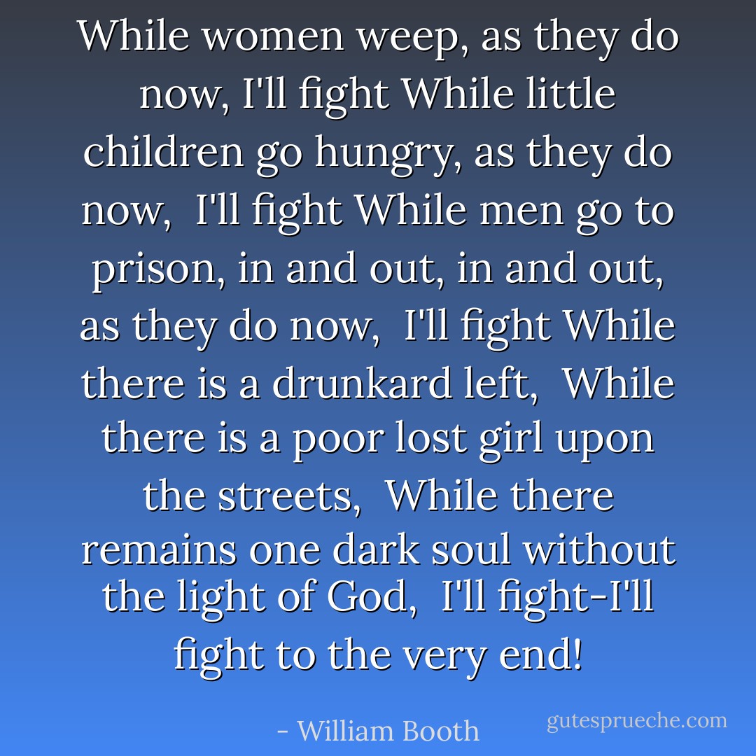 While women weep, as they do now,<br />I'll fight<br />While little children go hungry, as they do now, <br />I'll fight<br />While men go to prison, in and out, in and out, as they do now, <br />I'll fight<br />While there is a drunkard left, <br />While there is a poor lost girl upon the streets, <br />While there remains one dark soul without the light of God, <br />I'll fight-I'll fight to the very end! - William Booth