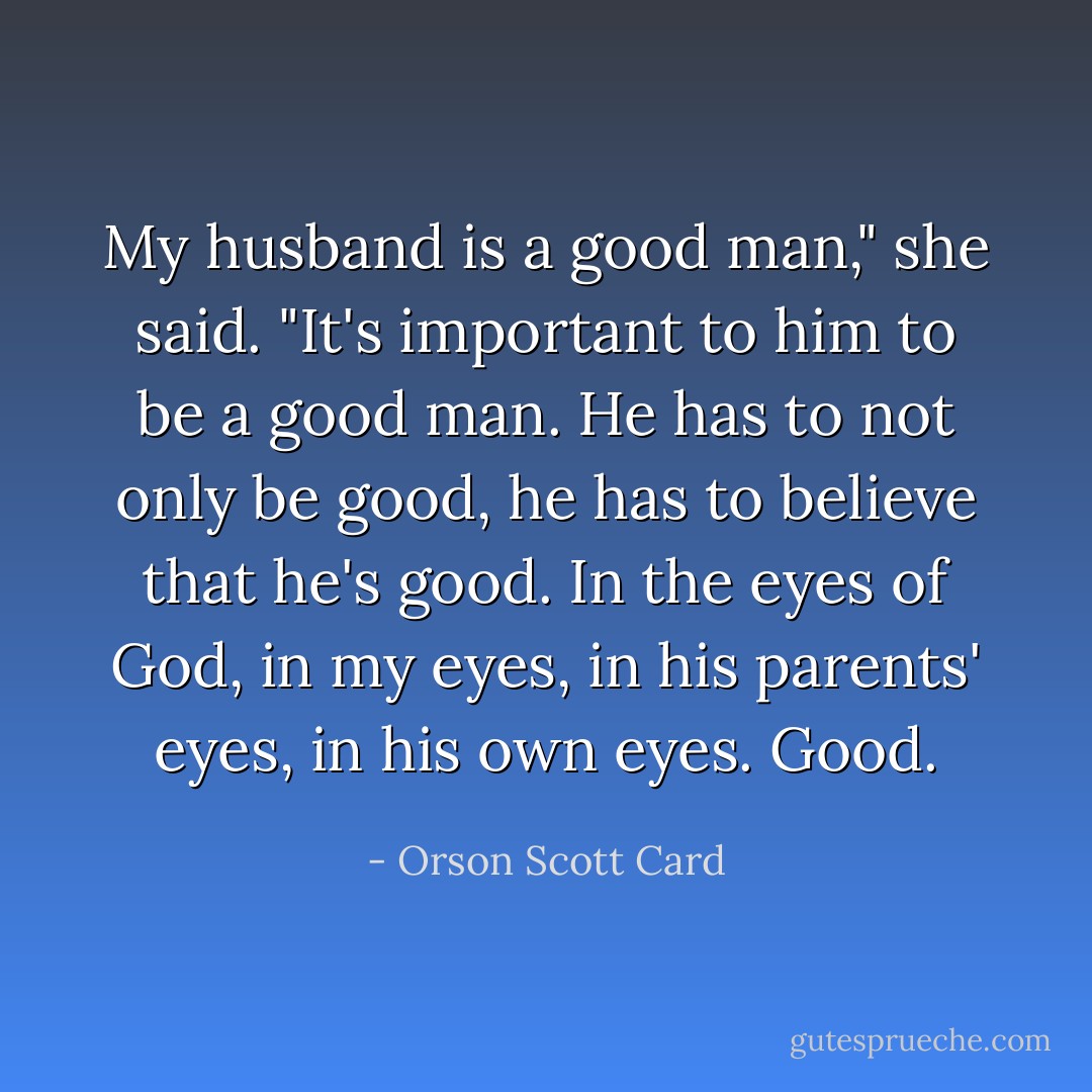 My husband is a good man," she said. "It's important to him to be a good man. He has to not only be good, he has to believe that he's good. In the eyes of God, in my eyes, in his parents' eyes, in his own eyes. Good. - Orson Scott Card
