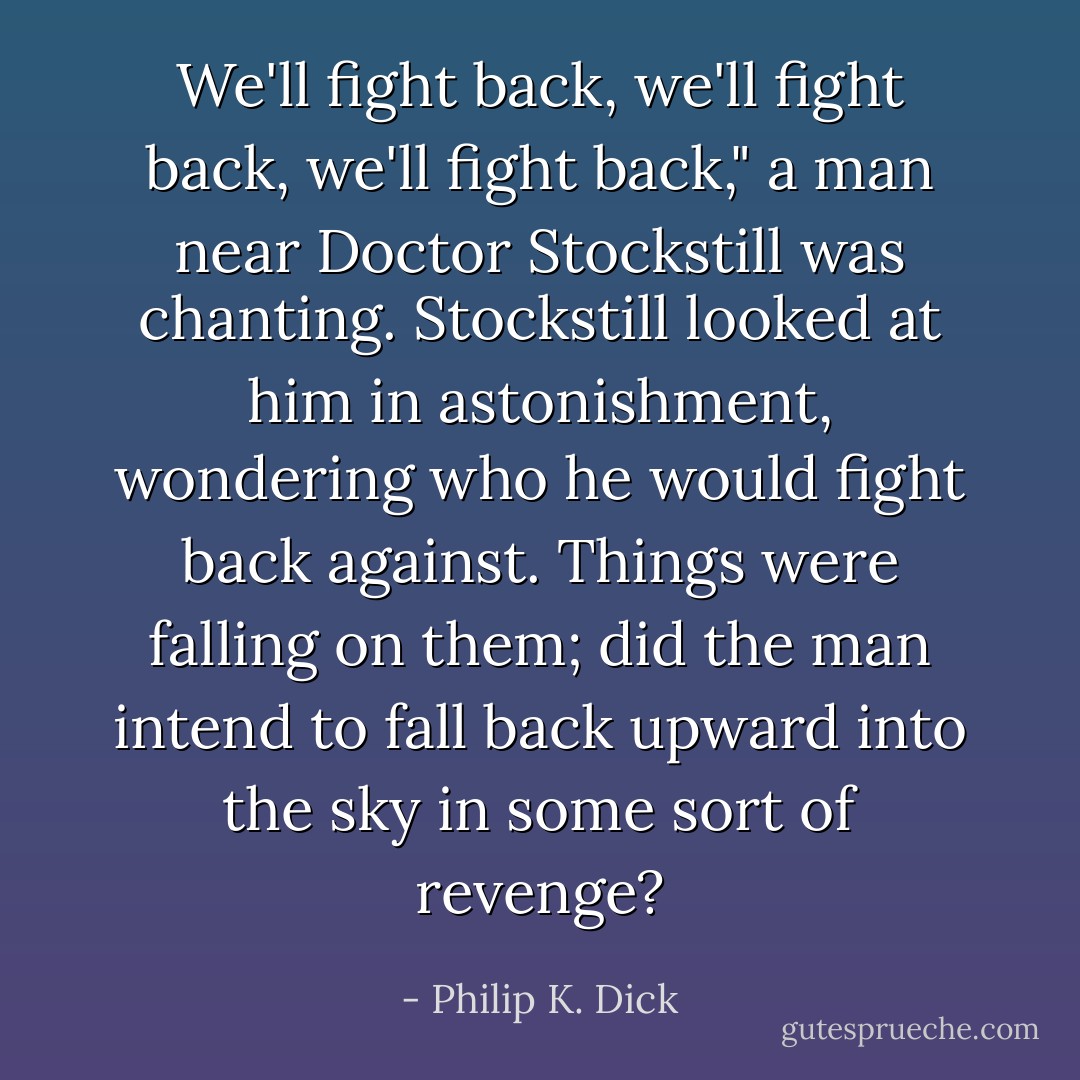 We'll fight back, we'll fight back, we'll fight back," a man near Doctor Stockstill was chanting. Stockstill looked at him in astonishment, wondering who he would fight back against. Things were falling on them; did the man intend to fall back upward into the sky in some sort of revenge? - Philip K. Dick