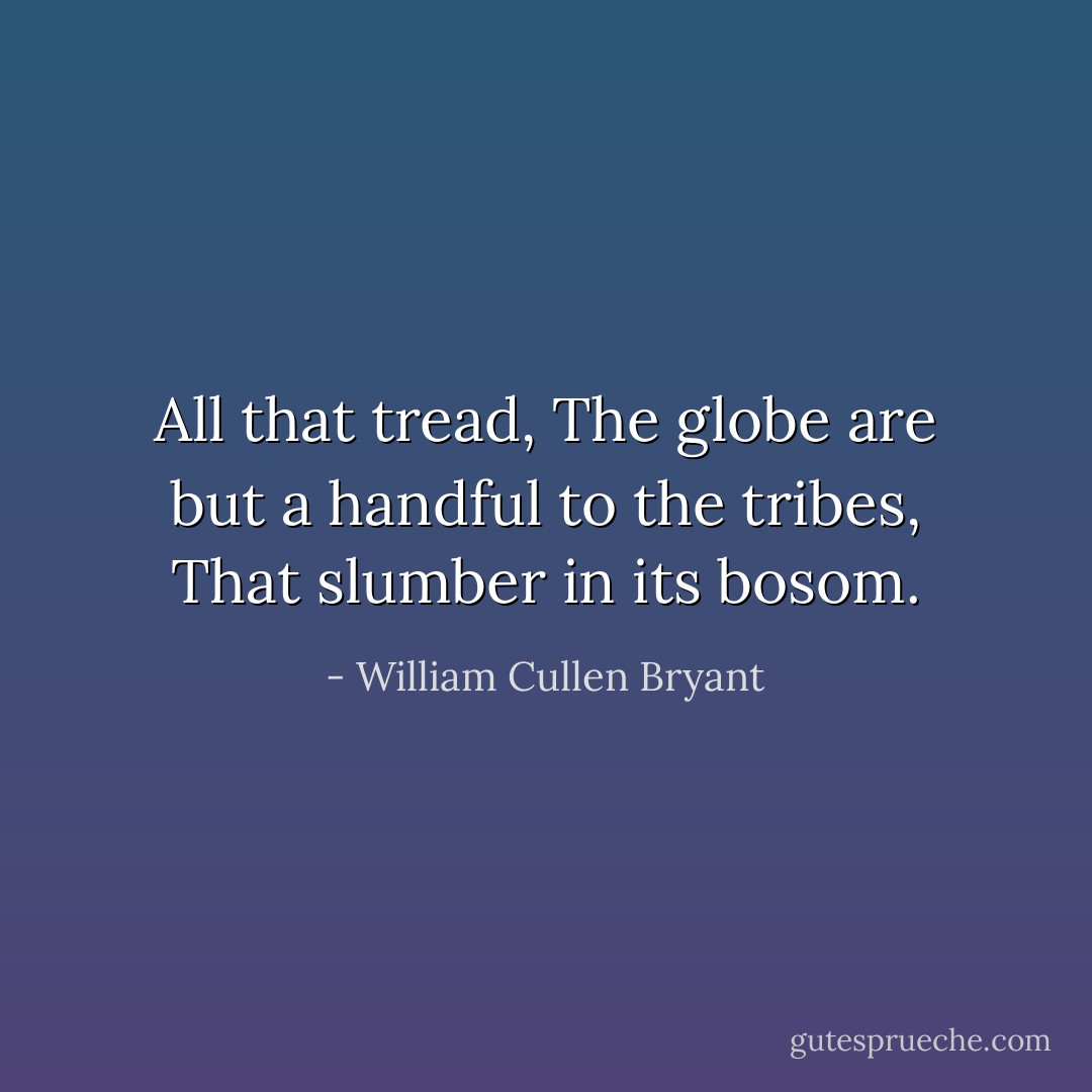 All that tread,<br />The globe are but a handful to the tribes,<br />That slumber in its bosom. - William Cullen Bryant