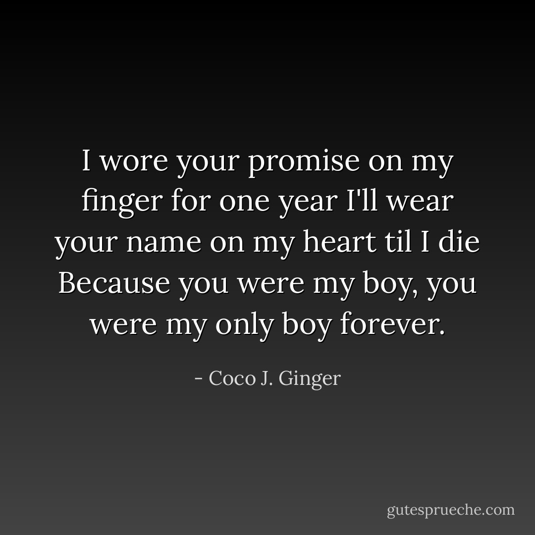 I wore your promise on my finger for one year<br />I'll wear your name on my heart til I die<br />Because you were my boy, you were my only boy forever. - Coco J. Ginger