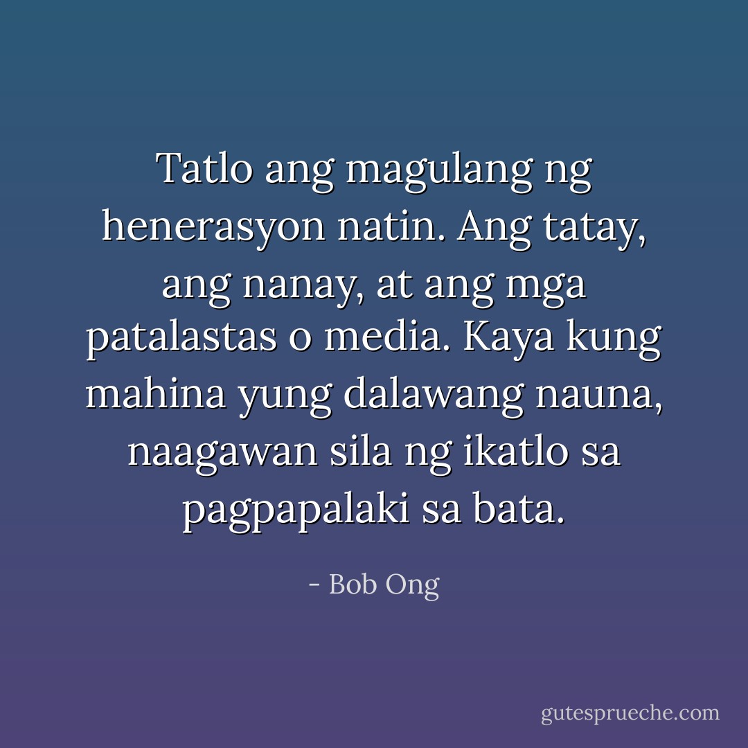 Tatlo ang magulang ng henerasyon natin. Ang tatay, ang nanay, at ang mga patalastas o media. Kaya kung mahina yung dalawang nauna, naagawan sila ng ikatlo sa pagpapalaki sa bata. - Bob Ong