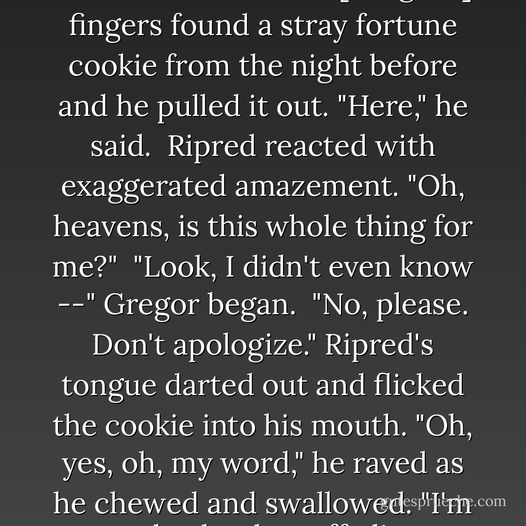 And did anyone here bring <em>me</em> food? I'm famished."<br /><br />[Gregor's] fingers found a stray fortune cookie from the night before and he pulled it out. "Here," he said.<br /><br />Ripred reacted with exaggerated amazement. "Oh, heavens, is this whole thing for me?"<br /><br />"Look, I didn't even know --" Gregor began.<br /><br />"No, please. Don't apologize." Ripred's tongue darted out and flicked the cookie into his mouth. "Oh, yes, oh, my word," he raved as he chewed and swallowed. "I'm absolutely stuffed! - Suzanne Collins
