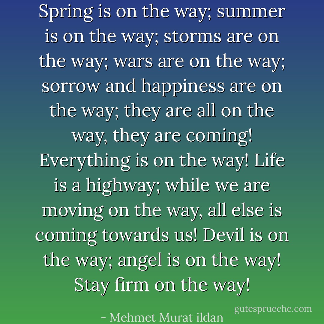 Spring is on the way; summer is on the way; storms are on the way; wars are on the way; sorrow and happiness are on the way; they are all on the way, they are coming! Everything is on the way! Life is a highway; while we are moving on the way, all else is coming towards us! Devil is on the way; angel is on the way! Stay firm on the way! - Mehmet Murat ildan