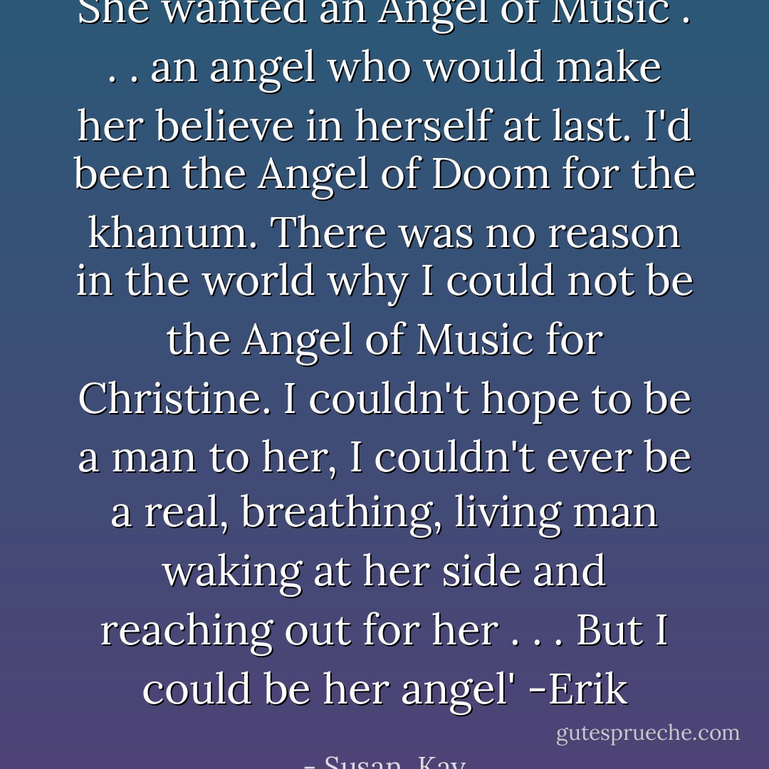 She wanted an Angel of Music . . . an angel who would make her believe in herself at last. I'd been the Angel of Doom for the khanum. There was no reason in the world why I could not be the Angel of Music for Christine. I couldn't hope to be a man to her, I couldn't ever be a real, breathing, living man waking at her side and reaching out for her . . . But I could be her angel' -Erik - Susan  Kay