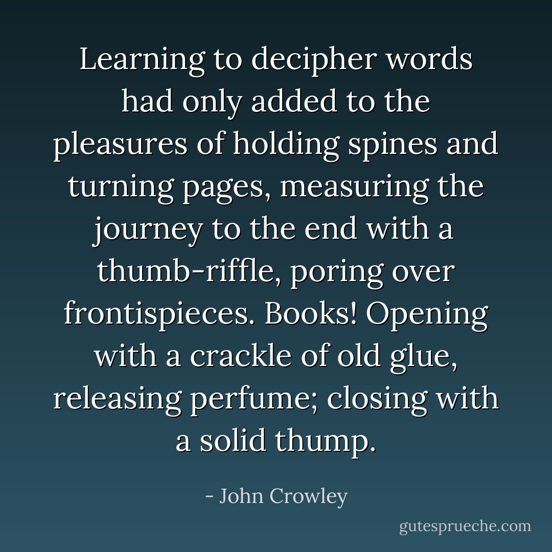 Learning to decipher words had only added to the pleasures of holding spines and turning pages, measuring the journey to the end with a thumb-riffle, poring over frontispieces. Books! Opening with a crackle of old glue, releasing perfume; closing with a solid thump. - John Crowley