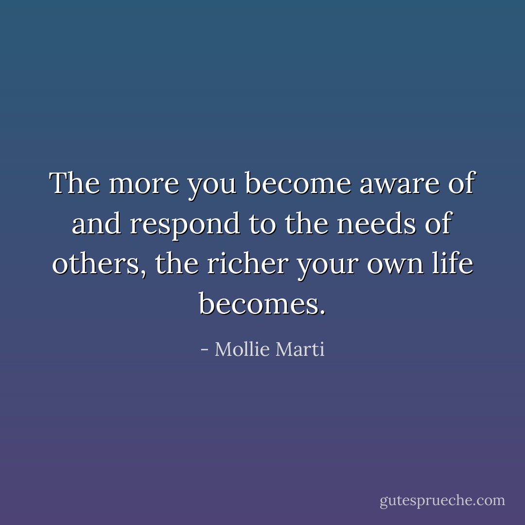The more you become aware of and respond to the needs of others, the richer your own life becomes. - Mollie Marti