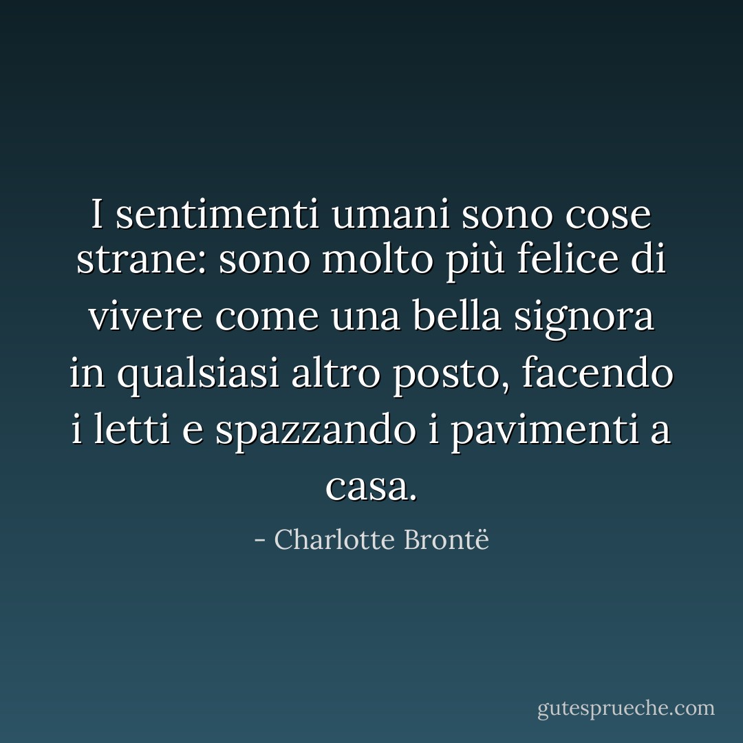 I sentimenti umani sono cose strane: sono molto più felice di vivere come una bella signora in qualsiasi altro posto, facendo i letti e spazzando i pavimenti a casa. - Charlotte Brontë