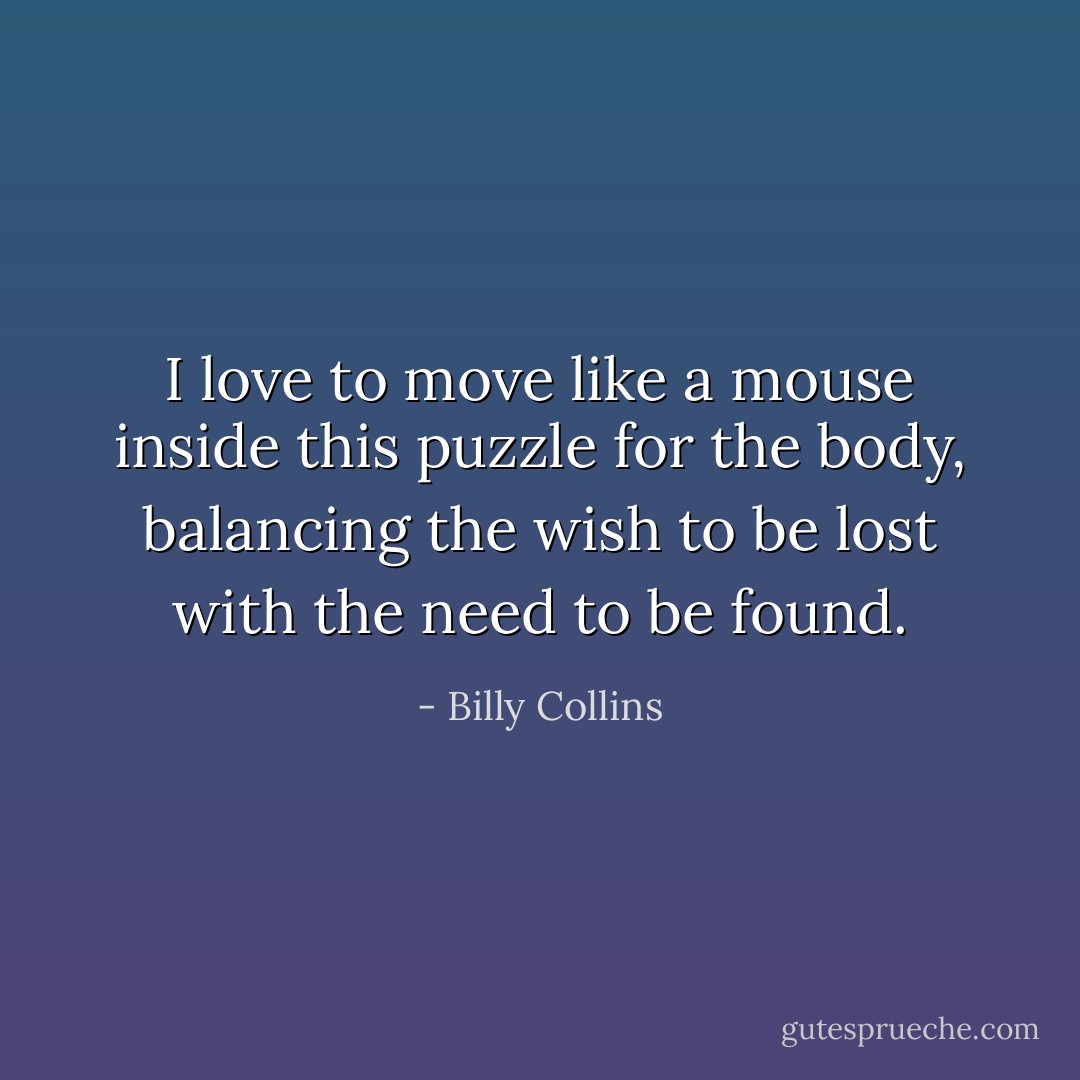 I love to move like a mouse inside this puzzle for the body, balancing the wish to be lost with the need to be found. - Billy Collins