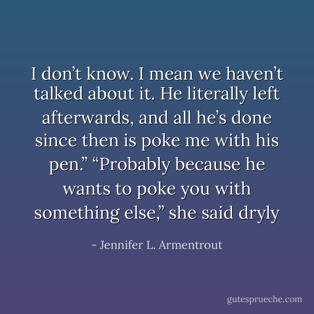 I don’t know. I mean we haven’t talked about it. He literally left afterwards, and all he’s done since then is poke me with his pen.” “Probably because he wants to poke you with something else,” she said dryly - Jennifer L. Armentrout