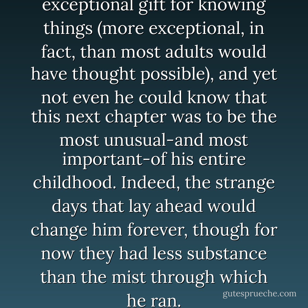 Nicholas Benedict did have an exceptional gift for knowing things (more exceptional, in fact, than most adults would have thought possible), and yet not even he could know that this next chapter was to be the most unusual-and most important-of his entire childhood. Indeed, the strange days that lay ahead would change him forever, though for now they had less substance than the mist through which he ran. - Trenton Lee Stewart