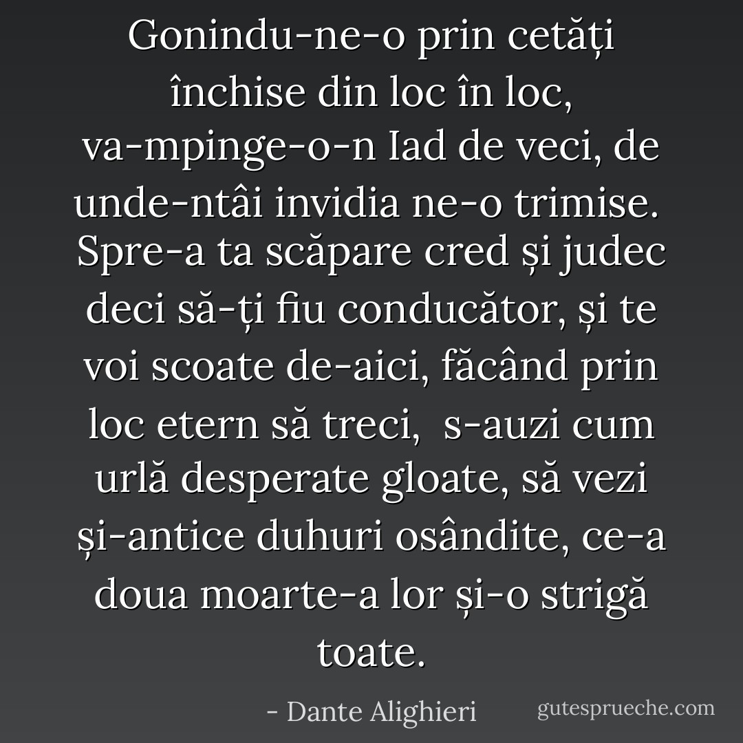 Gonindu-ne-o prin cetăți închise<br />din loc în loc, va-mpinge-o-n Iad de veci,<br />de unde-ntâi invidia ne-o trimise.<br /><br />Spre-a ta scăpare cred și judec deci<br />să-ți fiu conducător, și te voi scoate<br />de-aici, făcând prin loc etern să treci,<br /><br />s-auzi cum urlă desperate gloate,<br />să vezi și-antice duhuri osândite,<br />ce-a doua moarte-a lor și-o strigă toate. - Dante Alighieri