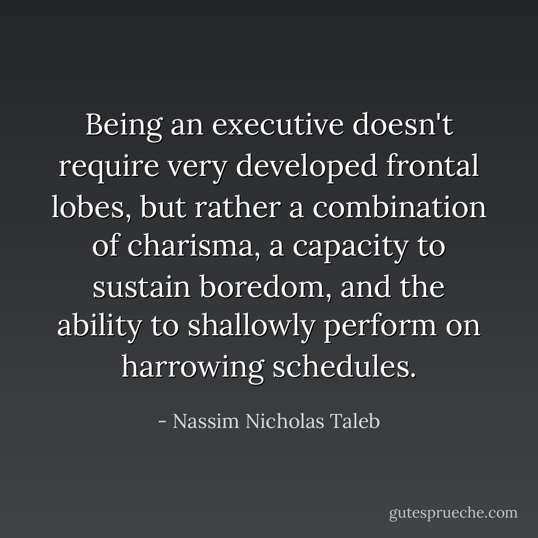 Being an executive doesn't require very developed frontal lobes, but rather a combination of charisma, a capacity to sustain boredom, and the ability to shallowly perform on harrowing schedules. - Nassim Nicholas Taleb