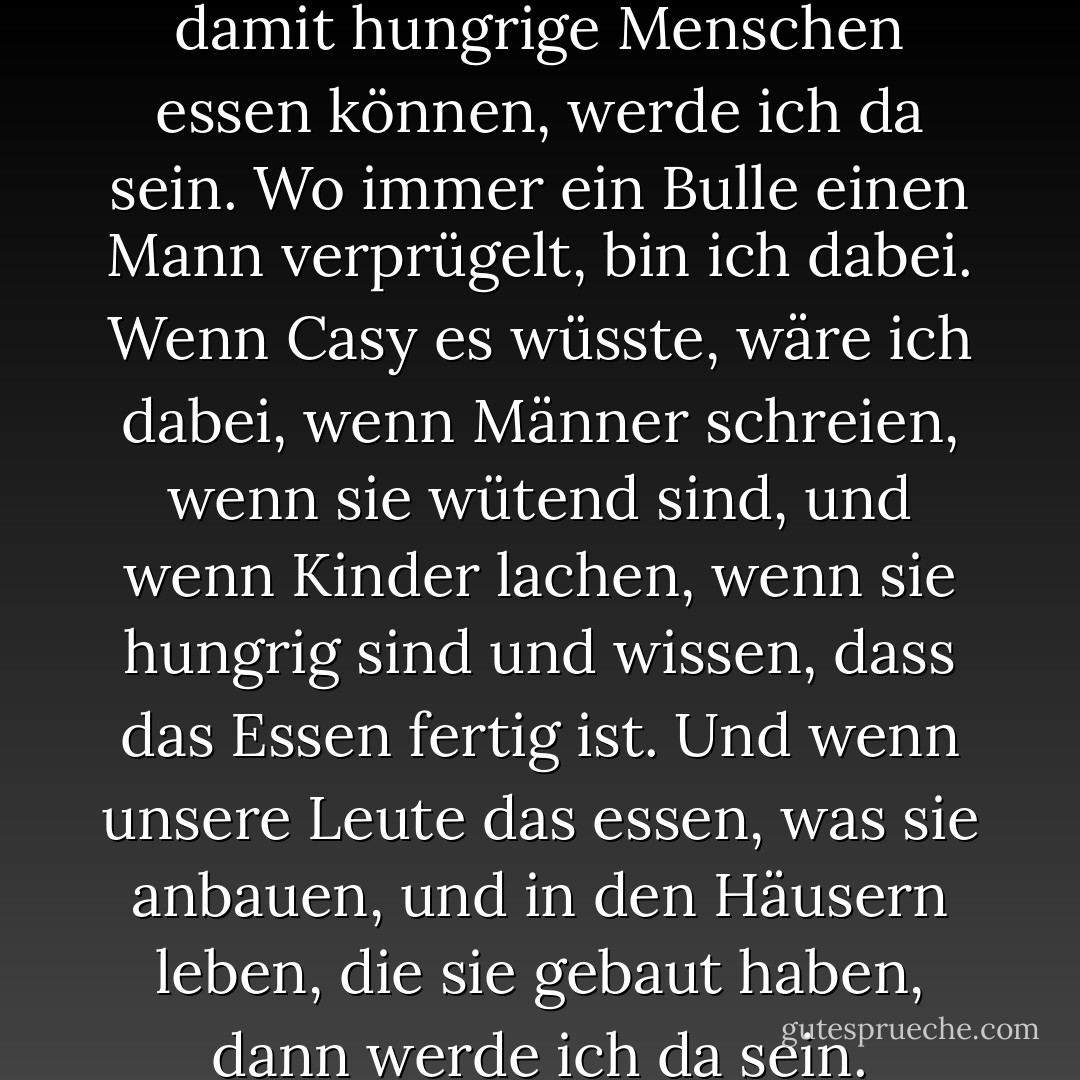 Wo immer es einen Kampf gibt, damit hungrige Menschen essen können, werde ich da sein. Wo immer ein Bulle einen Mann verprügelt, bin ich dabei. Wenn Casy es wüsste, wäre ich dabei, wenn Männer schreien, wenn sie wütend sind, und wenn Kinder lachen, wenn sie hungrig sind und wissen, dass das Essen fertig ist. Und wenn unsere Leute das essen, was sie anbauen, und in den Häusern leben, die sie gebaut haben, dann werde ich da sein. - John Steinbeck<
