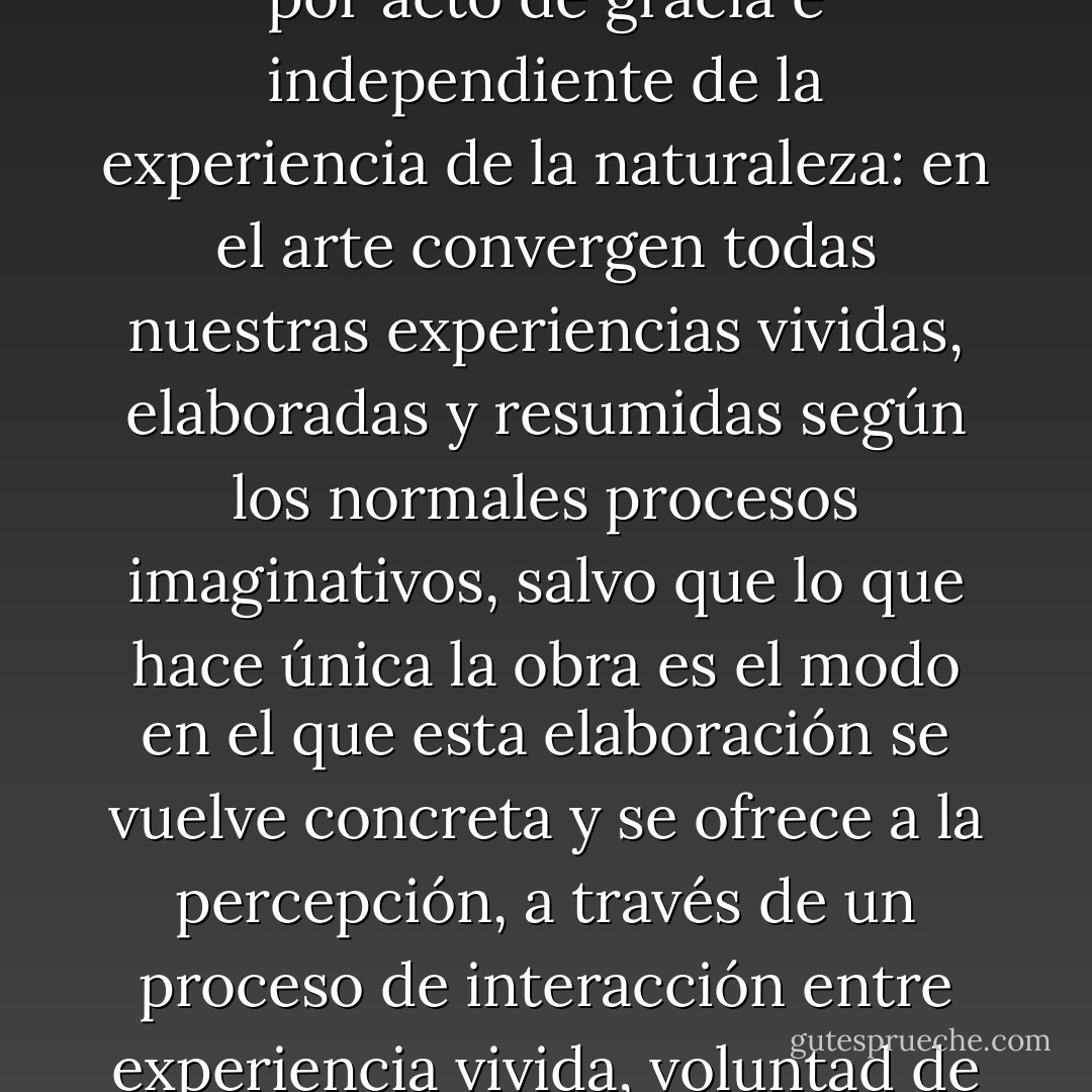 Hoy en día no nos damos cuenta que la cualidad única de una obra de arte no hay que buscarla en una idea concebida por acto de gracia e independiente de la experiencia de la naturaleza: en el arte convergen todas nuestras experiencias vividas, elaboradas y resumidas según los normales procesos imaginativos, salvo que lo que hace única la obra es el <i>modo</i> en el que esta elaboración se vuelve concreta y se ofrece a la percepción, a través de un proceso de interacción entre experiencia vivida, voluntad de arte y legalidad autónoma del material sobre el que se trabaja. - Umberto Eco