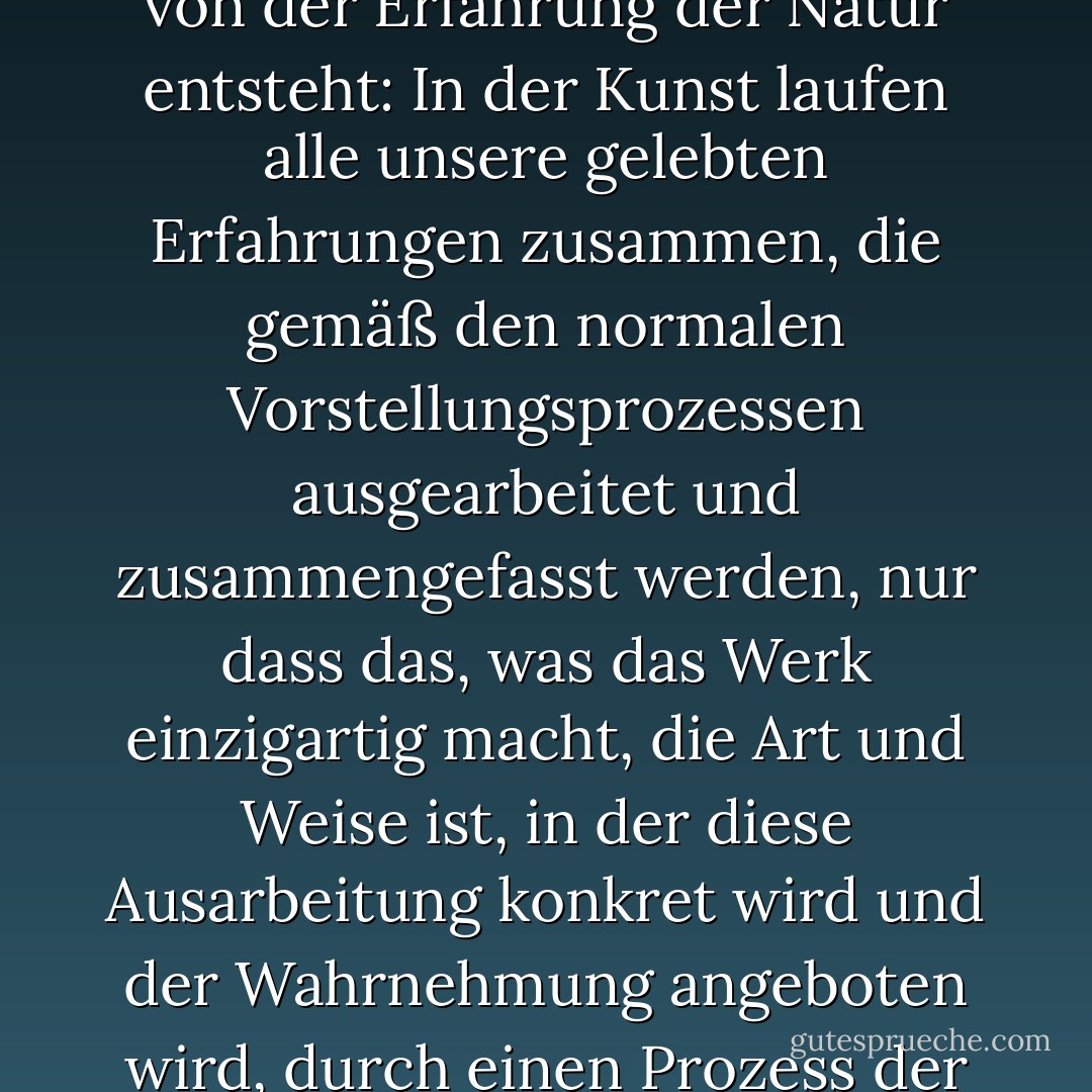 Wir sind uns heute nicht darüber im Klaren, dass die Einzigartigkeit eines Kunstwerks nicht in einer Idee zu suchen ist, die durch einen Akt der Gnade und unabhängig von der Erfahrung der Natur entsteht: In der Kunst laufen alle unsere gelebten Erfahrungen zusammen, die gemäß den normalen Vorstellungsprozessen ausgearbeitet und zusammengefasst werden, nur dass das, was das Werk einzigartig macht, die Art und Weise ist, in der diese Ausarbeitung konkret wird und der Wahrnehmung angeboten wird, durch einen Prozess der Interaktion zwischen gelebter Erfahrung, dem Willen zur Kunst und der autonomen Gesetzmäßigkeit des Materials, auf dem es bearbeitet wird. - Umberto Eco<