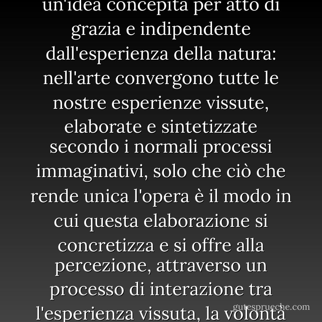 Oggi non ci rendiamo conto che la qualità unica di un'opera d'arte non va ricercata in un'idea concepita per atto di grazia e indipendente dall'esperienza della natura: nell'arte convergono tutte le nostre esperienze vissute, elaborate e sintetizzate secondo i normali processi immaginativi, solo che ciò che rende unica l'opera è il <i>modo</i> in cui questa elaborazione si concretizza e si offre alla percezione, attraverso un processo di interazione tra l'esperienza vissuta, la volontà artistica e l'autonoma legalità della materia su cui si lavora. - Umberto Eco