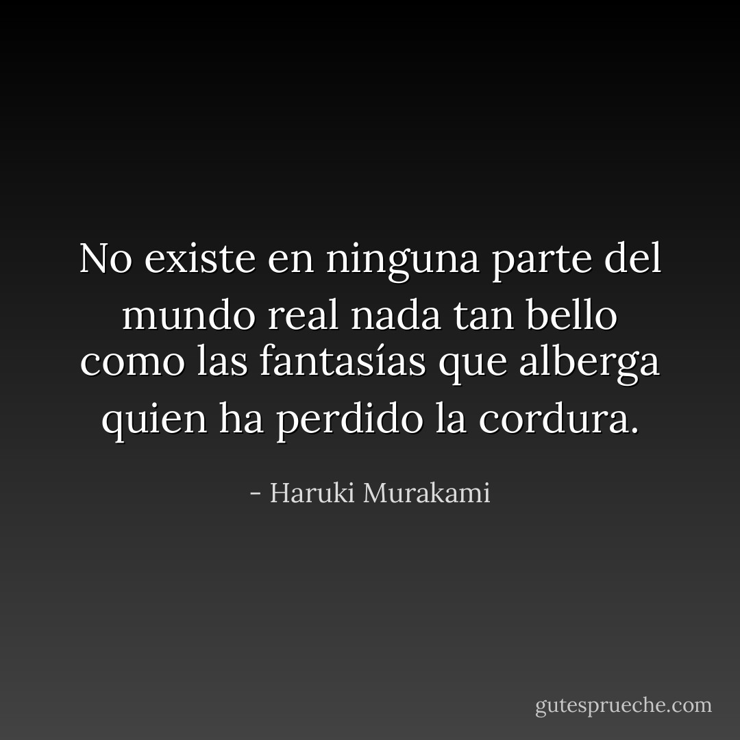 No existe en ninguna parte del mundo real nada tan bello como las fantasías que alberga quien ha perdido la cordura. - Haruki Murakami