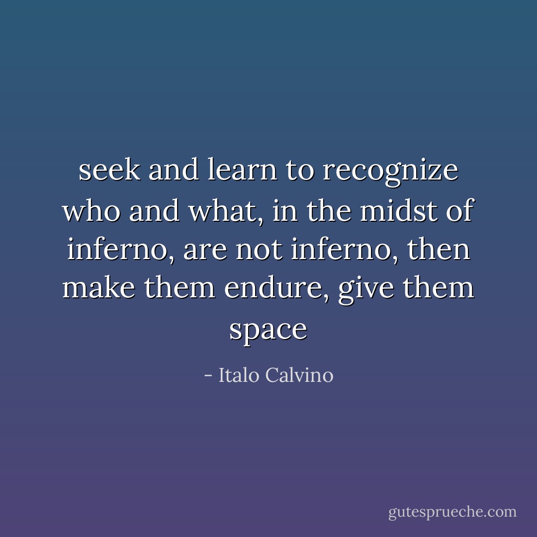 seek and learn to recognize who and what, in the midst of inferno, are not inferno, then make them endure, give them space - Italo Calvino