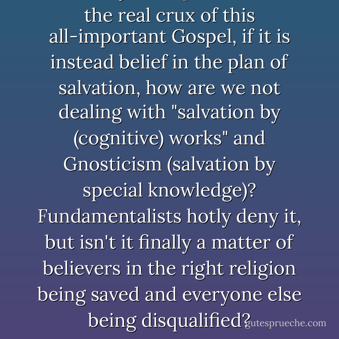 But if subjective pietism is not the real crux of this all-important Gospel, if it is instead belief in the plan of salvation, how are we not dealing with "salvation by (cognitive) works" and Gnosticism (salvation by special knowledge)? Fundamentalists hotly deny it, but isn't it finally a matter of believers in the right religion being saved and everyone else being disqualified? - Robert M. Price