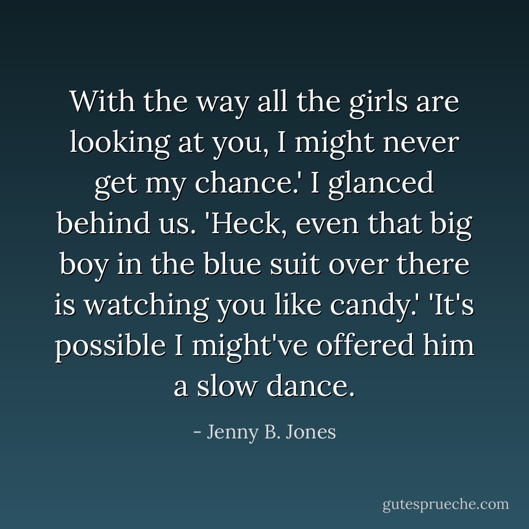 With the way all the girls are looking at you, I might never get my chance.' I glanced behind us. 'Heck, even that big boy in the blue suit over there is watching you like candy.'<br />'It's possible I might've offered him a slow dance. - Jenny B. Jones