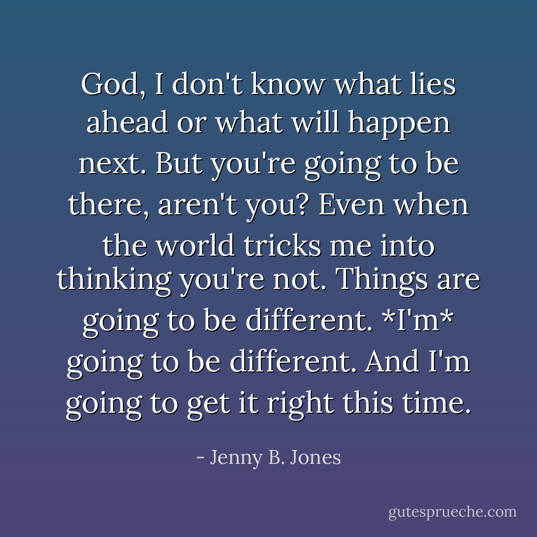 God, I don't know what lies ahead or what will happen next. But you're going to be there, aren't you? Even when the world tricks me into thinking you're not. Things are going to be different. *I'm* going to be different. And I'm going to get it right this time. - Jenny B. Jones