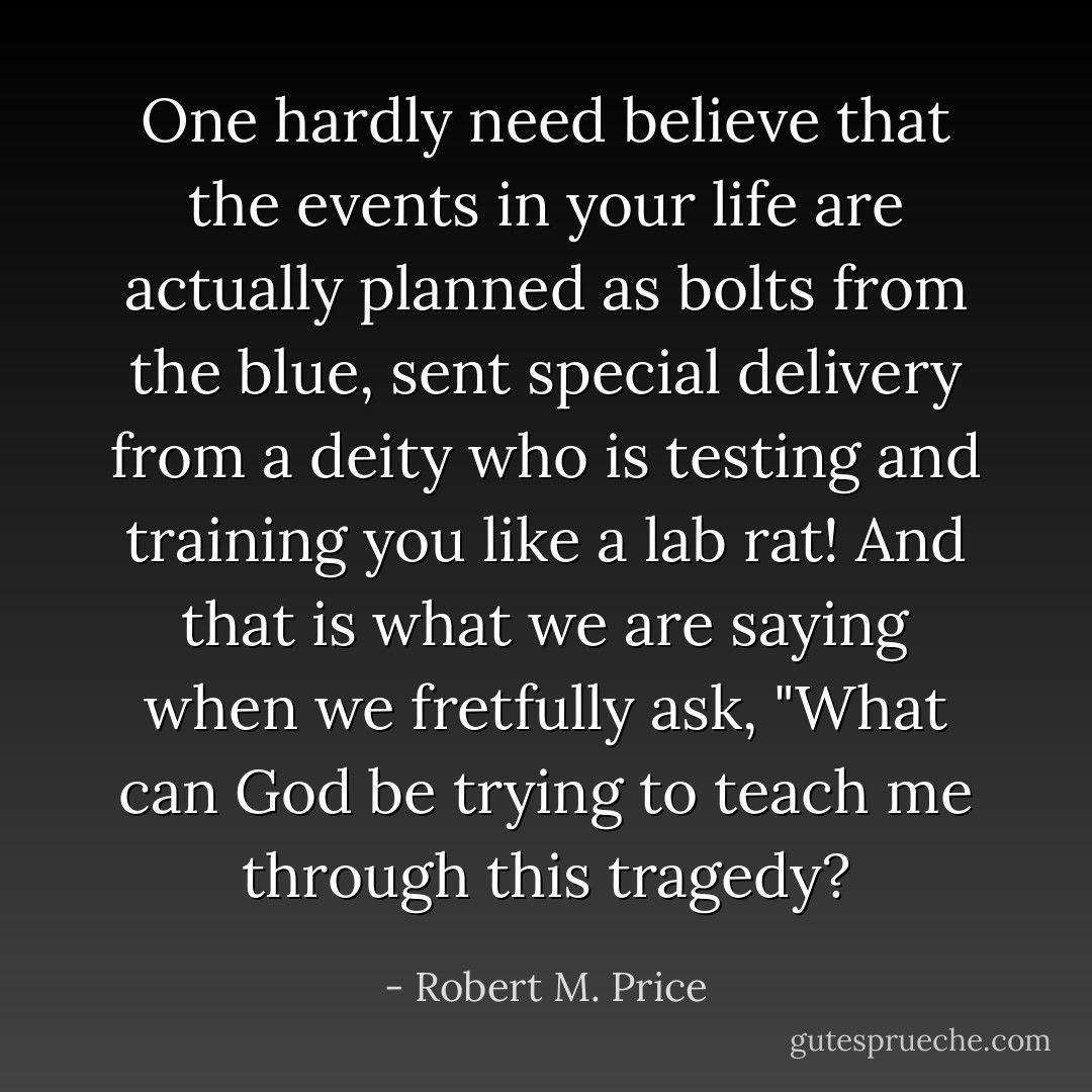 One hardly need believe that the events in your life are actually planned as bolts from the blue, sent special delivery from a deity who is testing and training you like a lab rat! And that is what we are saying when we fretfully ask, "What can God be trying to teach me through this tragedy? - Robert M. Price