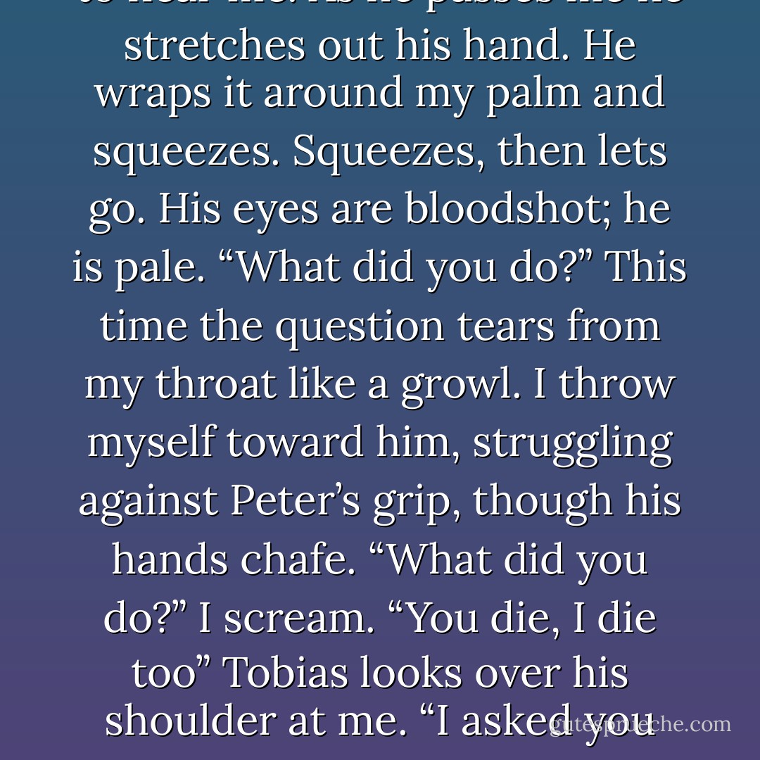 What did you do?” I mumble. He is just a few feet away from me now, but not close enough to hear me. As he passes me he stretches out his hand. He wraps it around my palm and squeezes. Squeezes, then lets go. His eyes are bloodshot; he is pale. “What did you do?” This time the question tears from my throat like a growl. I throw myself toward him, struggling against Peter’s grip, though his hands chafe. “What did you do?” I scream. “You die, I die too” Tobias looks over his shoulder at me. “I asked you not to do this. You made your decision. These are the repercussions. - Veronica Roth