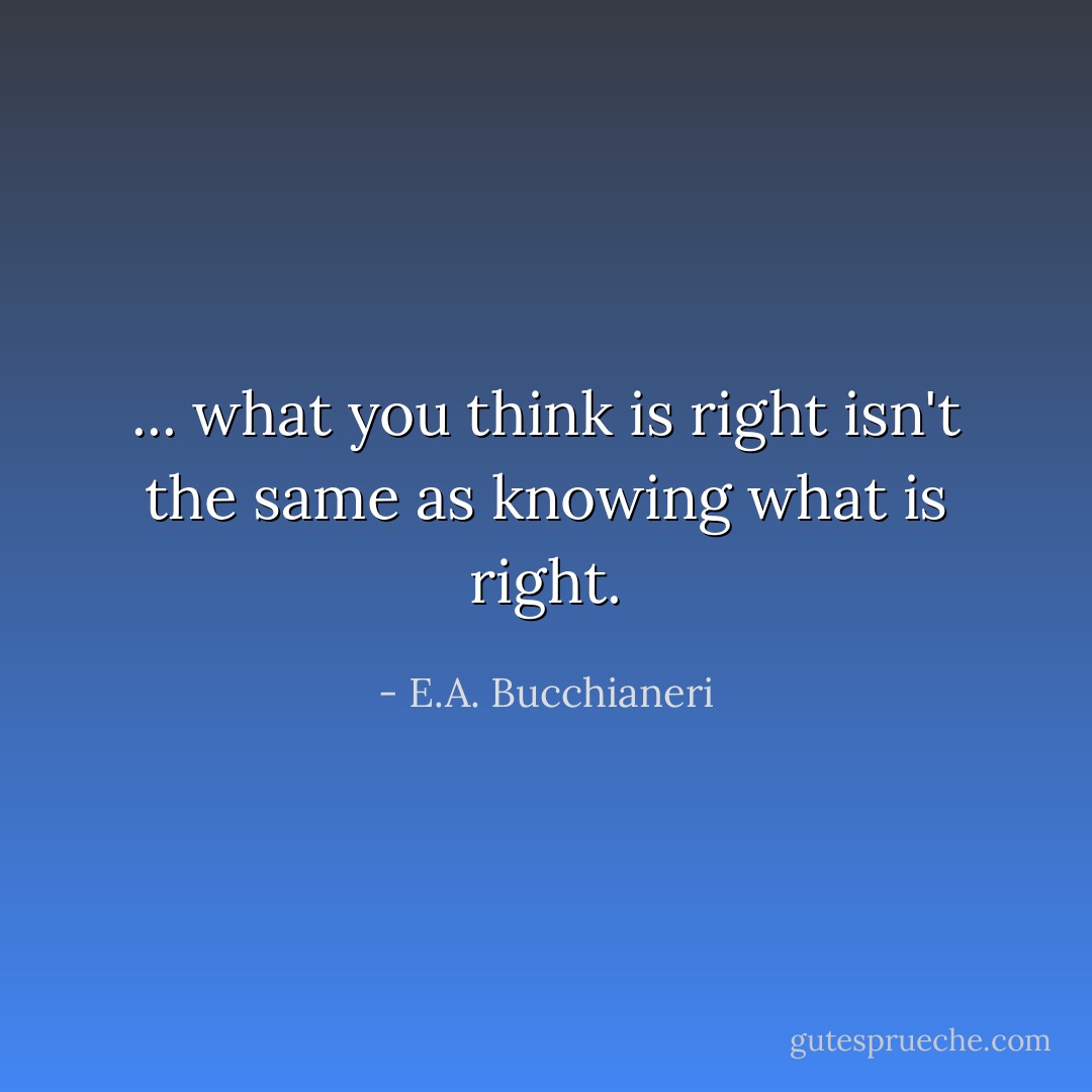 ... what you think is right isn't the same as knowing what is right. - E.A. Bucchianeri