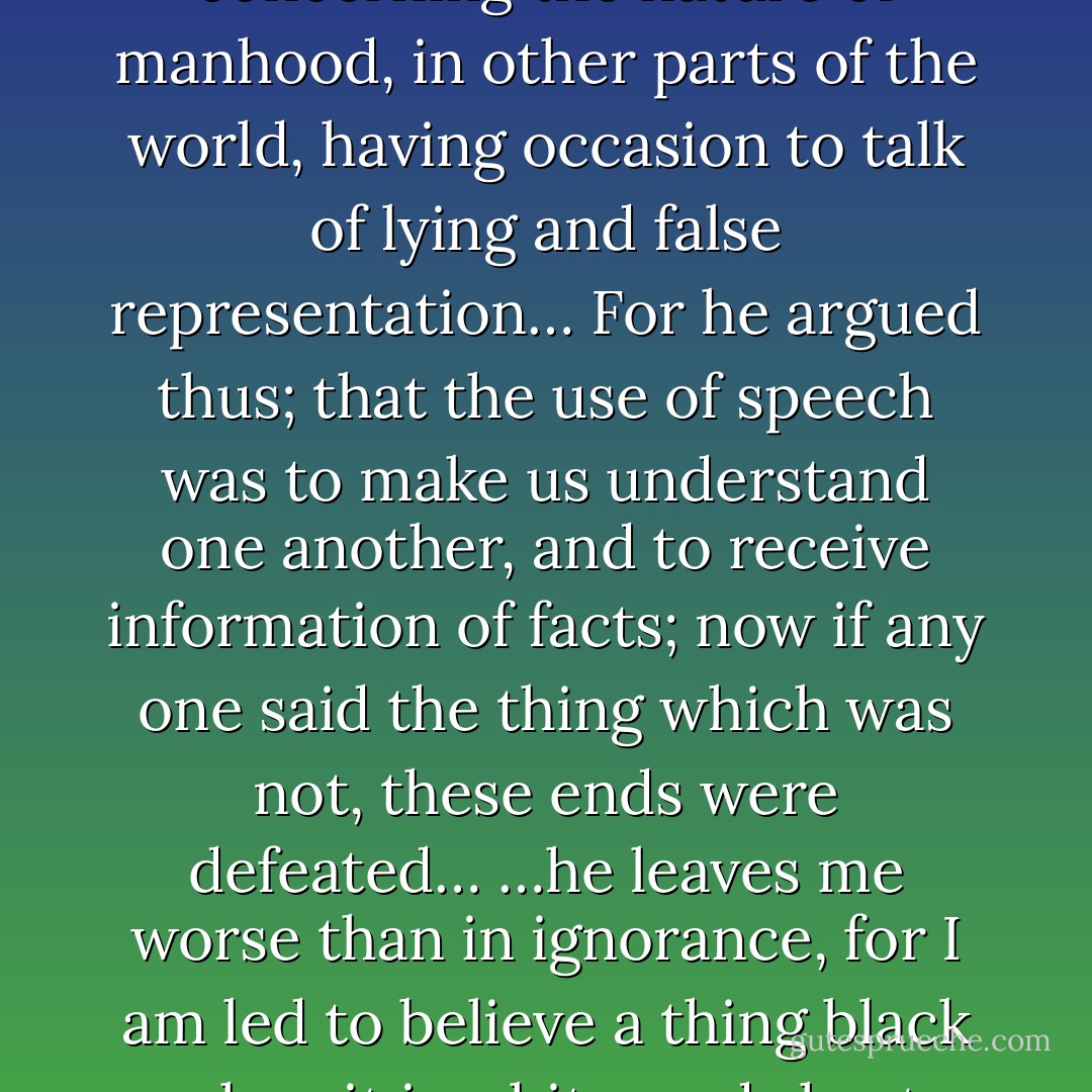 And I remember in frequent discourses with my master concerning the nature of manhood, in other parts of the world, having occasion to talk of lying and false representation… For he argued thus; that the use of speech was to make us understand one another, and to receive information of facts; now if any one said the thing which was not, these ends were defeated… …he leaves me worse than in ignorance, for I am led to believe a thing black when it is white, and short when it is long. - Jonathan Swift
