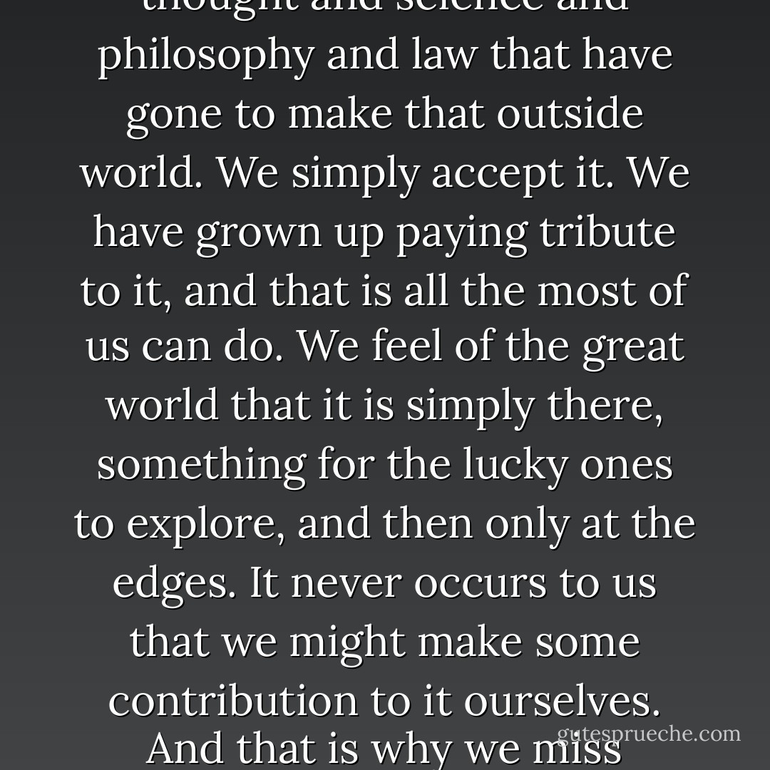 We have no means of understanding a fraction of the thought and science and philosophy and law that have gone to make that outside world. We simply accept it. We have grown up paying tribute to it, and that is all the most of us can do. We feel of the great world that it is simply there, something for the lucky ones to explore, and then only at the edges. It never occurs to us that we might make some contribution to it ourselves. And that is why we miss everything. - V.S. Naipaul