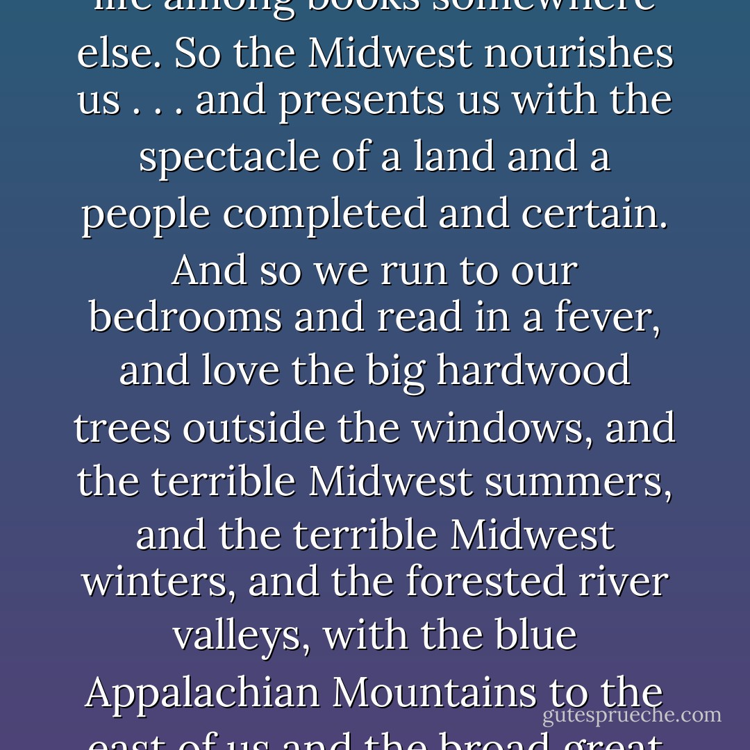 As a child I read hoping to learn everything, so I could be like my father. I hoped to combine my father's grasp of information and reasoning with my mother's will and vitality. But the books were leading me away. They would propel me right out of Pittsburgh altogether, so I could fashion a life among books somewhere else. So the Midwest nourishes us . . . and presents us with the spectacle of a land and a people completed and certain. And so we run to our bedrooms and read in a fever, and love the big hardwood trees outside the windows, and the terrible Midwest summers, and the terrible Midwest winters, and the forested river valleys, with the blue Appalachian Mountains to the east of us and the broad great plains to the west. And so we leave it sorrowfully, having grown strong and restless by opposing with all our will and mind and muscle its simple, loving, single will for us: that we stay, that we stay and find a place among its familiar possibilities. - Annie Dillard