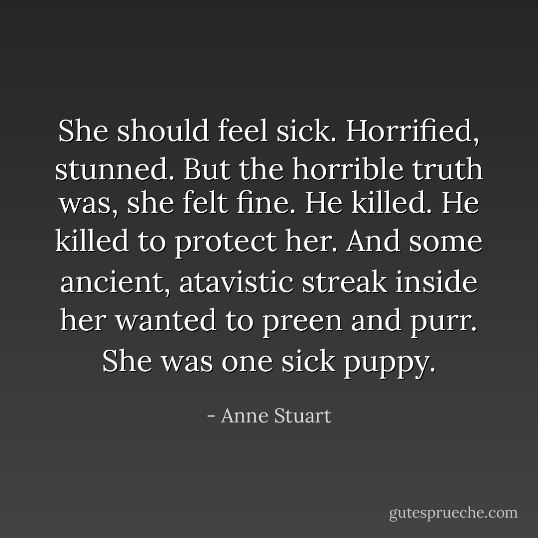 She should feel sick. Horrified, stunned. But the horrible truth was, she felt fine. He killed. He killed to protect her. And some<br />ancient, atavistic streak inside her wanted to preen and purr. She was one sick puppy. - Anne Stuart