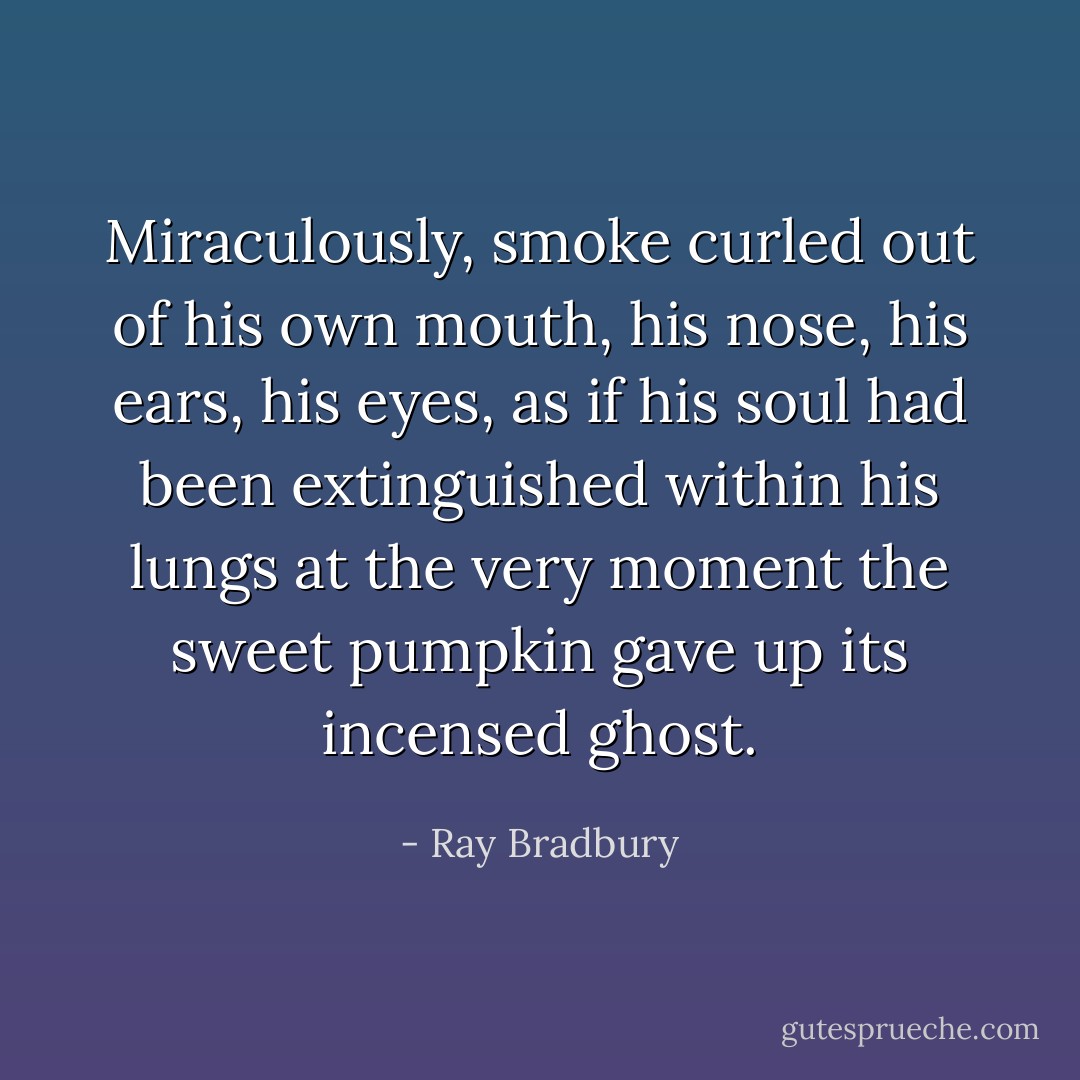 Miraculously, smoke curled out of his own mouth, his nose, his ears, his eyes, as if his soul had been extinguished within his lungs at the very moment the sweet pumpkin gave up its incensed ghost. - Ray Bradbury