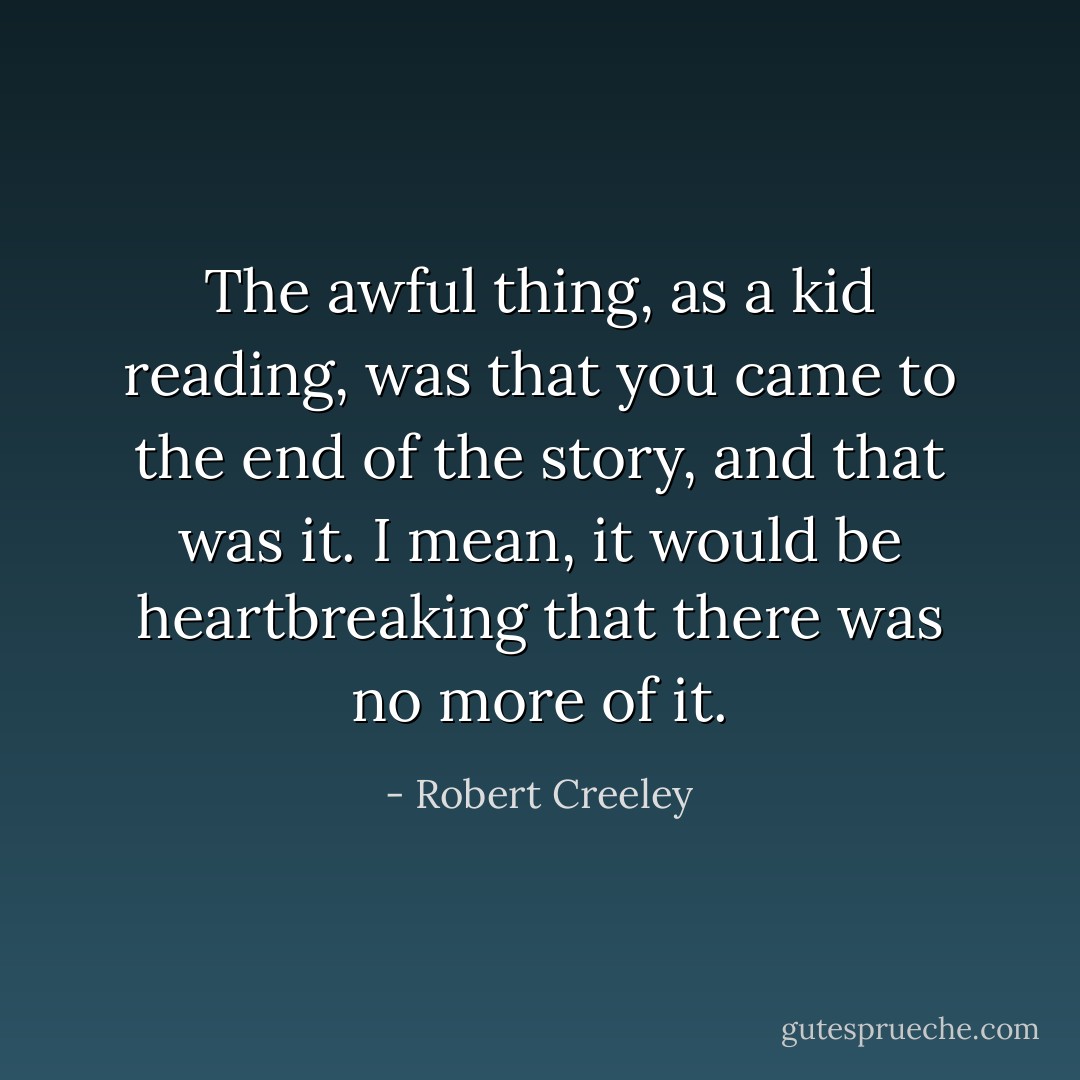 The awful thing, as a kid reading, was that you came to the end of the story, and that was it. I mean, it would be heartbreaking that there was no more of it. - Robert Creeley