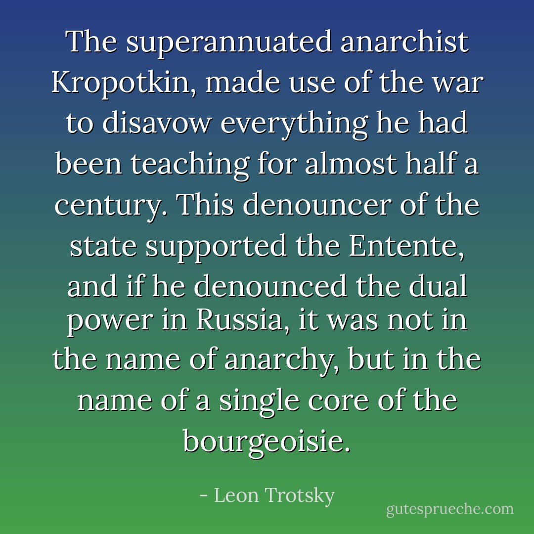 The superannuated anarchist Kropotkin, made use of the war to disavow everything he had been teaching for almost half a century. This denouncer of the state supported the Entente, and if he denounced the dual power in Russia, it was not in the name of anarchy, but in the name of a single core of the bourgeoisie. - Leon Trotsky