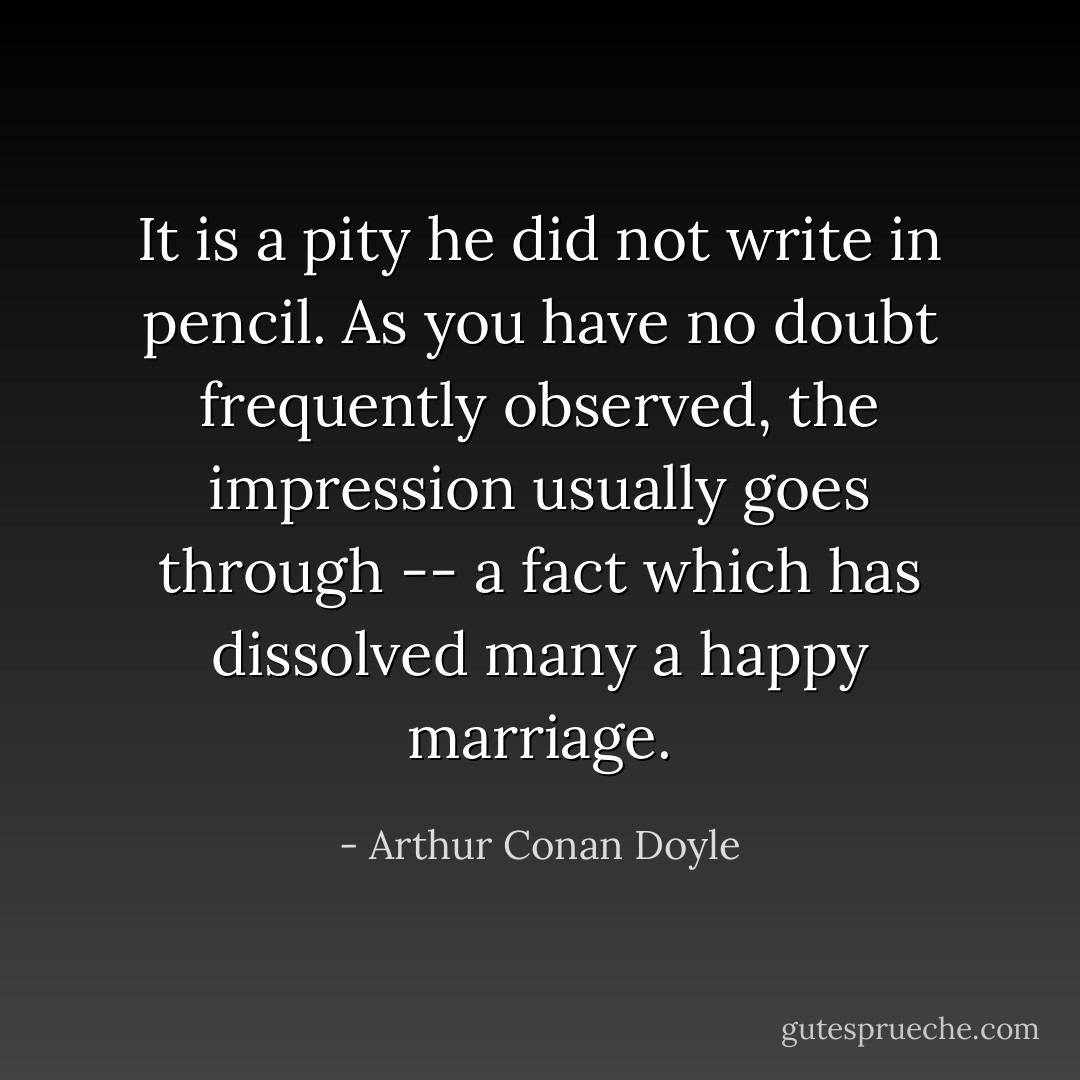 It is a pity he did not write in pencil. As you have no doubt frequently observed, the impression usually goes through -- a fact which has dissolved many a happy marriage. - Arthur Conan Doyle