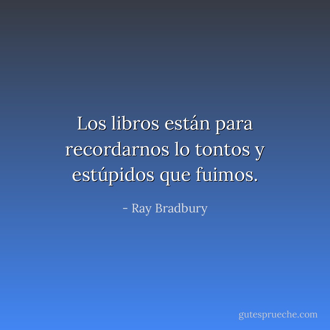 Los libros están para recordarnos lo tontos y estúpidos que fuimos. - Ray Bradbury